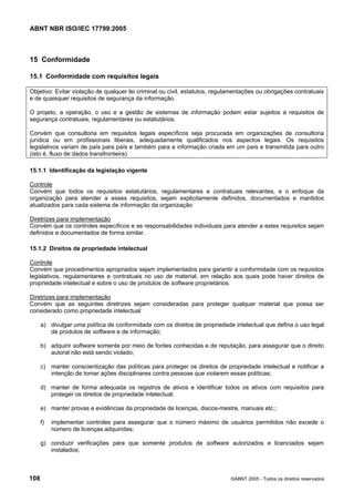 ABNT NBR ISO/IEC 17799:2005
108 ©ABNT 2005 - Todos os direitos reservados
15 Conformidade
15.1 Conformidade com requisitos legais
Objetivo: Evitar violação de qualquer lei criminal ou civil, estatutos, regulamentações ou obrigações contratuais
e de quaisquer requisitos de segurança da informação.
O projeto, a operação, o uso e a gestão de sistemas de informação podem estar sujeitos a requisitos de
segurança contratuais, regulamentares ou estatutários.
Convém que consultoria em requisitos legais específicos seja procurada em organizações de consultoria
jurídica ou em profissionais liberais, adequadamente qualificados nos aspectos legais. Os requisitos
legislativos variam de país para país e também para a informação criada em um país e transmitida para outro
(isto é, fluxo de dados transfronteira).
15.1.1 Identificação da legislação vigente
Controle
Convém que todos os requisitos estatutários, regulamentares e contratuais relevantes, e o enfoque da
organização para atender a esses requisitos, sejam explicitamente definidos, documentados e mantidos
atualizados para cada sistema de informação da organização
Diretrizes para implementação
Convém que os controles específicos e as responsabilidades individuais para atender a estes requisitos sejam
definidos e documentados de forma similar.
15.1.2 Direitos de propriedade intelectual
Controle
Convém que procedimentos apropriados sejam implementados para garantir a conformidade com os requisitos
legislativos, regulamentares e contratuais no uso de material, em relação aos quais pode haver direitos de
propriedade intelectual e sobre o uso de produtos de software proprietários.
Diretrizes para implementação
Convém que as seguintes diretrizes sejam consideradas para proteger qualquer material que possa ser
considerado como propriedade intelectual:
a) divulgar uma política de conformidade com os direitos de propriedade intelectual que defina o uso legal
de produtos de software e de informação;
b) adquirir software somente por meio de fontes conhecidas e de reputação, para assegurar que o direito
autoral não está sendo violado;
c) manter conscientização das políticas para proteger os direitos de propriedade intelectual e notificar a
intenção de tomar ações disciplinares contra pessoas que violarem essas políticas;
d) manter de forma adequada os registros de ativos e identificar todos os ativos com requisitos para
proteger os direitos de propriedade intelectual;
e) manter provas e evidências da propriedade de licenças, discos-mestre, manuais etc.;
f) implementar controles para assegurar que o número máximo de usuários permitidos não excede o
número de licenças adquiridas;
g) conduzir verificações para que somente produtos de software autorizados e licenciados sejam
instalados;
Cópia não autorizada
 