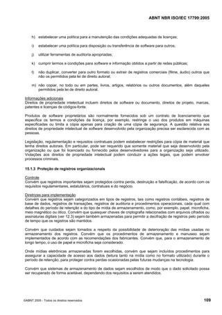 ABNT NBR ISO/IEC 17799:2005
©ABNT 2005 - Todos os direitos reservados 109
h) estabelecer uma política para a manutenção das condições adequadas de licenças;
i) estabelecer uma política para disposição ou transferência de software para outros;
j) utilizar ferramentas de auditoria apropriadas;
k) cumprir termos e condições para software e informação obtidos a partir de redes públicas;
l) não duplicar, converter para outro formato ou extrair de registros comerciais (filme, áudio) outros que
não os permitidos pela lei de direito autoral;
m) não copiar, no todo ou em partes, livros, artigos, relatórios ou outros documentos, além daqueles
permitidos pela lei de direito autoral.
Informações adicionais
Direitos de propriedade intelectual incluem direitos de software ou documento, direitos de projeto, marcas,
patentes e licenças de códigos-fonte.
Produtos de software proprietários são normalmente fornecidos sob um contrato de licenciamento que
especifica os termos e condições da licença, por exemplo, restringe o uso dos produtos em máquinas
especificadas ou limita a cópia apenas para criação de uma cópia de segurança. A questão relativa aos
direitos de propriedade intelectual de software desenvolvido pela organização precisa ser esclarecida com as
pessoas.
Legislação, regulamentação e requisitos contratuais podem estabelecer restrições para cópia de material que
tenha direitos autorais. Em particular, pode ser requerido que somente material que seja desenvolvido pela
organização ou que foi licenciado ou fornecido pelos desenvolvedores para a organização seja utilizado.
Violações aos direitos de propriedade intelectual podem conduzir a ações legais, que podem envolver
processos criminais.
15.1.3 Proteção de registros organizacionais
Controle
Convém que registros importantes sejam protegidos contra perda, destruição e falsificação, de acordo com os
requisitos regulamentares, estatutários, contratuais e do negócio.
Diretrizes para implementação
Convém que registros sejam categorizados em tipos de registros, tais como registros contábeis, registros de
base de dados, registros de transações, registros de auditoria e procedimentos operacionais, cada qual com
detalhes do período de retenção e do tipo de mídia de armazenamento, como, por exemplo, papel, microficha,
meio magnético ou ótico. Convém que quaisquer chaves de criptografia relacionadas com arquivos cifrados ou
assinaturas digitais (ver 12.3) sejam também armazenadas para permitir a decifração de registros pelo período
de tempo que os registros são mantidos.
Convém que cuidados sejam tomados a respeito da possibilidade de deterioração das mídias usadas no
armazenamento dos registros. Convém que os procedimentos de armazenamento e manuseio sejam
implementados de acordo com as recomendações dos fabricantes. Convém que, para o armazenamento de
longo tempo, o uso de papel e microficha seja considerado.
Onde mídias eletrônicas armazenadas forem escolhidas, convém que sejam incluídos procedimentos para
assegurar a capacidade de acesso aos dados (leitura tanto na mídia como no formato utilizado) durante o
período de retenção, para proteger contra perdas ocasionadas pelas futuras mudanças na tecnologia.
Convém que sistemas de armazenamento de dados sejam escolhidos de modo que o dado solicitado possa
ser recuperado de forma aceitável, dependendo dos requisitos a serem atendidos.
Cópia não autorizada
 