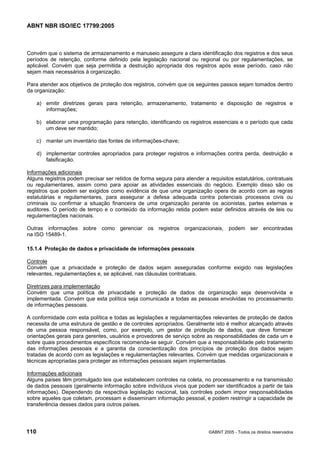 ABNT NBR ISO/IEC 17799:2005
110 ©ABNT 2005 - Todos os direitos reservados
Convém que o sistema de armazenamento e manuseio assegure a clara identificação dos registros e dos seus
períodos de retenção, conforme definido pela legislação nacional ou regional ou por regulamentações, se
aplicável. Convém que seja permitida a destruição apropriada dos registros após esse período, caso não
sejam mais necessários à organização.
Para atender aos objetivos de proteção dos registros, convém que os seguintes passos sejam tomados dentro
da organização:
a) emitir diretrizes gerais para retenção, armazenamento, tratamento e disposição de registros e
informações;
b) elaborar uma programação para retenção, identificando os registros essenciais e o período que cada
um deve ser mantido;
c) manter um inventário das fontes de informações-chave;
d) implementar controles apropriados para proteger registros e informações contra perda, destruição e
falsificação.
Informações adicionais
Alguns registros podem precisar ser retidos de forma segura para atender a requisitos estatutários, contratuais
ou regulamentares, assim como para apoiar as atividades essenciais do negócio. Exemplo disso são os
registros que podem ser exigidos como evidência de que uma organização opera de acordo com as regras
estatutárias e regulamentares, para assegurar a defesa adequada contra potenciais processos civis ou
criminais ou confirmar a situação financeira de uma organização perante os acionistas, partes externas e
auditores. O período de tempo e o conteúdo da informação retida podem estar definidos através de leis ou
regulamentações nacionais.
Outras informações sobre como gerenciar os registros organizacionais, podem ser encontradas
na ISO 15489-1.
15.1.4 Proteção de dados e privacidade de informações pessoais
Controle
Convém que a privacidade e proteção de dados sejam asseguradas conforme exigido nas legislações
relevantes, regulamentações e, se aplicável, nas cláusulas contratuais.
Diretrizes para implementação
Convém que uma política de privacidade e proteção de dados da organização seja desenvolvida e
implementada. Convém que esta política seja comunicada a todas as pessoas envolvidas no processamento
de informações pessoais.
A conformidade com esta política e todas as legislações e regulamentações relevantes de proteção de dados
necessita de uma estrutura de gestão e de controles apropriados. Geralmente isto é melhor alcançado através
de uma pessoa responsável, como, por exemplo, um gestor de proteção de dados, que deve fornecer
orientações gerais para gerentes, usuários e provedores de serviço sobre as responsabilidades de cada um e
sobre quais procedimentos específicos recomenda-se seguir. Convém que a responsabilidade pelo tratamento
das informações pessoais e a garantia da conscientização dos princípios de proteção dos dados sejam
tratadas de acordo com as legislações e regulamentações relevantes. Convém que medidas organizacionais e
técnicas apropriadas para proteger as informações pessoais sejam implementadas.
Informações adicionais
Alguns países têm promulgado leis que estabelecem controles na coleta, no processamento e na transmissão
de dados pessoais (geralmente informação sobre indivíduos vivos que podem ser identificados a partir de tais
informações). Dependendo da respectiva legislação nacional, tais controles podem impor responsabilidades
sobre aqueles que coletam, processam e disseminam informação pessoal, e podem restringir a capacidade de
transferência desses dados para outros países.
Cópia não autorizada
 