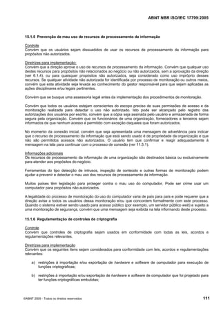 ABNT NBR ISO/IEC 17799:2005
©ABNT 2005 - Todos os direitos reservados 111
15.1.5 Prevenção de mau uso de recursos de processamento da informação
Controle
Convém que os usuários sejam dissuadidos de usar os recursos de processamento da informação para
propósitos não autorizados.
Diretrizes para implementação:
Convém que a direção aprove o uso de recursos de processamento da informação. Convém que qualquer uso
destes recursos para propósitos não relacionados ao negócio ou não autorizados, sem a aprovação da direção
(ver 6.1.4), ou para quaisquer propósitos não autorizados, seja considerado como uso impróprio desses
recursos. Se qualquer atividade não autorizada for identificada por processo de monitoração ou outros meios,
convém que esta atividade seja levada ao conhecimento do gestor responsável para que sejam aplicadas as
ações disciplinares e/ou legais pertinentes.
Convém que se busque uma assessoria legal antes da implementação dos procedimentos de monitoração.
Convém que todos os usuários estejam conscientes do escopo preciso de suas permissões de acesso e da
monitoração realizada para detectar o uso não autorizado. Isto pode ser alcançado pelo registro das
autorizações dos usuários por escrito, convém que a cópia seja assinada pelo usuário e armazenada de forma
segura pela organização. Convém que os funcionários de uma organização, fornecedores e terceiros sejam
informados de que nenhum acesso é permitido com exceção daqueles que foram autorizados.
No momento da conexão inicial, convém que seja apresentada uma mensagem de advertência para indicar
que o recurso de processamento da informação que está sendo usado é de propriedade da organização e que
não são permitidos acessos não autorizados. O usuário tem que confirmar e reagir adequadamente à
mensagem na tela para continuar com o processo de conexão (ver 11.5.1).
Informações adicionais
Os recursos de processamento da informação de uma organização são destinados básica ou exclusivamente
para atender aos propósitos do negócio.
Ferramentas do tipo detecção de intrusos, inspeção de conteúdo e outras formas de monitoração podem
ajudar a prevenir e detectar o mau uso dos recursos de processamento da informação.
Muitos países têm legislação para proteger contra o mau uso do computador. Pode ser crime usar um
computador para propósitos não autorizados.
A legalidade do processo de monitoração do uso do computador varia de país para país e pode requerer que a
direção avise a todos os usuários dessa monitoração e/ou que concordem formalmente com este processo.
Quando o sistema estiver sendo usado para acesso público (por exemplo, um servidor público web) e sujeito a
uma monitoração de segurança, convém que uma mensagem seja exibida na tela informando deste processo.
15.1.6 Regulamentação de controles de criptografia
Controle
Convém que controles de criptografia sejam usados em conformidade com todas as leis, acordos e
regulamentações relevantes.
Diretrizes para implementação
Convém que os seguintes itens sejam considerados para conformidade com leis, acordos e regulamentações
relevantes:
a) restrições à importação e/ou exportação de hardware e software de computador para execução de
funções criptográficas;
b) restrições à importação e/ou exportação de hardware e software de computador que foi projetado para
ter funções criptográficas embutidas;
Cópia não autorizada
 