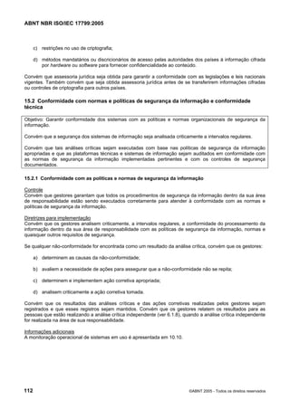 ABNT NBR ISO/IEC 17799:2005
112 ©ABNT 2005 - Todos os direitos reservados
c) restrições no uso de criptografia;
d) métodos mandatários ou discricionários de acesso pelas autoridades dos países à informação cifrada
por hardware ou software para fornecer confidencialidade ao conteúdo.
Convém que assessoria jurídica seja obtida para garantir a conformidade com as legislações e leis nacionais
vigentes. Também convém que seja obtida assessoria jurídica antes de se transferirem informações cifradas
ou controles de criptografia para outros países.
15.2 Conformidade com normas e políticas de segurança da informação e conformidade
técnica
Objetivo: Garantir conformidade dos sistemas com as políticas e normas organizacionais de segurança da
informação.
Convém que a segurança dos sistemas de informação seja analisada criticamente a intervalos regulares.
Convém que tais análises críticas sejam executadas com base nas políticas de segurança da informação
apropriadas e que as plataformas técnicas e sistemas de informação sejam auditados em conformidade com
as normas de segurança da informação implementadas pertinentes e com os controles de segurança
documentados.
15.2.1 Conformidade com as políticas e normas de segurança da informação
Controle
Convém que gestores garantam que todos os procedimentos de segurança da informação dentro da sua área
de responsabilidade estão sendo executados corretamente para atender à conformidade com as normas e
políticas de segurança da informação.
Diretrizes para implementação
Convém que os gestores analisem criticamente, a intervalos regulares, a conformidade do processamento da
informação dentro da sua área de responsabilidade com as políticas de segurança da informação, normas e
quaisquer outros requisitos de segurança.
Se qualquer não-conformidade for encontrada como um resultado da análise crítica, convém que os gestores:
a) determinem as causas da não-conformidade;
b) avaliem a necessidade de ações para assegurar que a não-conformidade não se repita;
c) determinem e implementem ação corretiva apropriada;
d) analisem criticamente a ação corretiva tomada.
Convém que os resultados das análises críticas e das ações corretivas realizadas pelos gestores sejam
registrados e que esses registros sejam mantidos. Convém que os gestores relatem os resultados para as
pessoas que estão realizando a análise crítica independente (ver 6.1.8), quando a análise crítica independente
for realizada na área de sua responsabilidade.
Informações adicionais
A monitoração operacional de sistemas em uso é apresentada em 10.10.
Cópia não autorizada
 