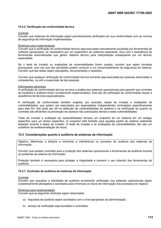 ABNT NBR ISO/IEC 17799:2005
©ABNT 2005 - Todos os direitos reservados 113
15.2.2 Verificação da conformidade técnica
Controle
Convém que sistemas de informação sejam periodicamente verificados em sua conformidade com as normas
de segurança da informação implementadas.
Diretrizes para implementação
Convém que a verificação de conformidade técnica seja executada manualmente (auxiliada por ferramentas de
software apropriadas, se necessário) por um engenheiro de sistemas experiente, e/ou com a assistência de
ferramentas automatizadas que gerem relatório técnico para interpretação subseqüente por um técnico
especialista.
Se o teste de invasão ou avaliações de vulnerabilidades forem usados, convém que sejam tomadas
precauções, uma vez que tais atividades podem conduzir a um comprometimento da segurança do sistema.
Convém que tais testes sejam planejados, documentados e repetidos.
Convém que qualquer verificação de conformidade técnica somente seja executada por pessoas autorizadas e
competentes, ou sob a supervisão de tais pessoas.
Informações adicionais
A verificação da conformidade técnica envolve a análise dos sistemas operacionais para garantir que controles
de hardware e software foram corretamente implementados. Este tipo de verificação de conformidade requer a
assistência de técnicos especializados.
A verificação de conformidade também engloba, por exemplo, testes de invasão e avaliações de
vulnerabilidades, que podem ser executados por especialistas independentes contratados especificamente
para este fim. Isto pode ser útil na detecção de vulnerabilidades do sistema e na verificação do quanto os
controles são eficientes na prevenção de acessos não autorizados devido a estas vulnerabilidades.
Teste de invasão e avaliação de vulnerabilidades fornece um snapshot de um sistema em um estágio
específico para um tempo específico. O snapshot está limitado para aquelas partes do sistema realmente
testadas durante a etapa da invasão. O teste de invasão e as avaliações de vulnerabilidades não são um
substituto da análise/avaliação de riscos.
15.3 Considerações quanto à auditoria de sistemas de informação
Objetivo: Maximizar a eficácia e minimizar a interferência no processo de auditoria dos sistemas de
informação.
Convém que existam controles para a proteção dos sistemas operacionais e ferramentas de auditoria durante
as auditorias de sistema de informação.
Proteção também é necessária para proteger a integridade e prevenir o uso indevido das ferramentas de
auditoria.
15.3.1 Controles de auditoria de sistemas de informação
Controle
Convém que requisitos e atividades de auditoria envolvendo verificação nos sistemas operacionais sejam
cuidadosamente planejados e acordados para minimizar os riscos de interrupção dos processos do negócio.
Diretrizes para implementação
Convém que as seguintes diretrizes sejam observadas:
a) requisitos de auditoria sejam acordados com o nível apropriado da administração;
b) escopo da verificação seja acordado e controlado;
Cópia não autorizada
 