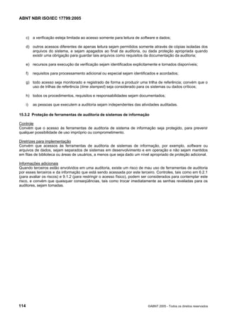 ABNT NBR ISO/IEC 17799:2005
114 ©ABNT 2005 - Todos os direitos reservados
c) a verificação esteja limitada ao acesso somente para leitura de software e dados;
d) outros acessos diferentes de apenas leitura sejam permitidos somente através de cópias isoladas dos
arquivos do sistema, e sejam apagados ao final da auditoria, ou dada proteção apropriada quando
existir uma obrigação para guardar tais arquivos como requisitos da documentação da auditoria;
e) recursos para execução da verificação sejam identificados explicitamente e tornados disponíveis;
f) requisitos para processamento adicional ou especial sejam identificados e acordados;
g) todo acesso seja monitorado e registrado de forma a produzir uma trilha de referência; convém que o
uso de trilhas de referência (time stamped) seja considerado para os sistemas ou dados críticos;
h) todos os procedimentos, requisitos e responsabilidades sejam documentados;
i) as pessoas que executem a auditoria sejam independentes das atividades auditadas.
15.3.2 Proteção de ferramentas de auditoria de sistemas de informação
Controle
Convém que o acesso às ferramentas de auditoria de sistema de informação seja protegido, para prevenir
qualquer possibilidade de uso impróprio ou comprometimento.
Diretrizes para implementação
Convém que acessos às ferramentas de auditoria de sistemas de informação, por exemplo, software ou
arquivos de dados, sejam separados de sistemas em desenvolvimento e em operação e não sejam mantidos
em fitas de biblioteca ou áreas de usuários, a menos que seja dado um nível apropriado de proteção adicional.
Informações adicionais
Quando terceiros estão envolvidos em uma auditoria, existe um risco de mau uso de ferramentas de auditoria
por esses terceiros e da informação que está sendo acessada por este terceiro. Controles, tais como em 6.2.1
(para avaliar os riscos) e 9.1.2 (para restringir o acesso físico), podem ser considerados para contemplar este
risco, e convém que quaisquer conseqüências, tais como trocar imediatamente as senhas reveladas para os
auditores, sejam tomadas.
Cópia não autorizada
 