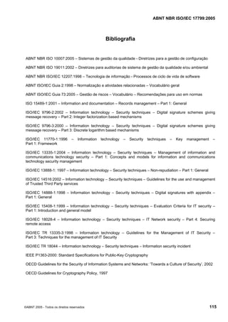 ABNT NBR ISO/IEC 17799:2005
©ABNT 2005 - Todos os direitos reservados 115
Bibliografia
ABNT NBR ISO 10007:2005 – Sistemas de gestão da qualidade - Diretrizes para a gestão de configuração
ABNT NBR ISO 19011:2002 – Diretrizes para auditorias de sistema de gestão da qualidade e/ou ambiental
ABNT NBR ISO/IEC 12207:1998 – Tecnologia de informação - Processos de ciclo de vida de software
ABNT ISO/IEC Guia 2:1998 – Normalização e atividades relacionadas – Vocabulário geral
ABNT ISO/IEC Guia 73:2005 – Gestão de riscos – Vocabulário – Recomendações para uso em normas
ISO 15489-1:2001 – Information and documentation – Records management – Part 1: General
ISO/IEC 9796-2:2002 – Information technology – Security techniques – Digital signature schemes giving
message recovery – Part 2: Integer factorization based mechanisms
ISO/IEC 9796-3:2000 – Information technology – Security techniques – Digital signature schemes giving
message recovery – Part 3: Discrete logarithm based mechanisms
ISO/IEC 11770-1:1996 – Information technology – Security techniques – Key management –
Part 1: Framework
ISO/IEC 13335-1:2004 – Information technology – Security techniques – Management of information and
communications technology security – Part 1: Concepts and models for information and communications
technology security management
ISO/IEC 13888-1: 1997 – Information technology – Security techniques – Non-repudiation – Part 1: General
ISO/IEC 14516:2002 – Information technology – Security techniques – Guidelines for the use and management
of Trusted Third Party services
ISO/IEC 14888-1:1998 – Information technology – Security techniques – Digital signatures with appendix –
Part 1: General
ISO/IEC 15408-1:1999 – Information technology – Security techniques – Evaluation Criteria for IT security –
Part 1: Introduction and general model
ISO/IEC 18028-4 – Information technology – Security techniques – IT Network security – Part 4: Securing
remote access
ISO/IEC TR 13335-3:1998 – Information technology – Guidelines for the Management of IT Security –
Part 3: Techniques for the management of IT Security
ISO/IEC TR 18044 – Information technology – Security techniques – Information security incident
IEEE P1363-2000: Standard Specifications for Public-Key Cryptography
OECD Guidelines for the Security of Information Systems and Networks: ‘Towards a Culture of Security’, 2002
OECD Guidelines for Cryptography Policy, 1997
Cópia não autorizada
 