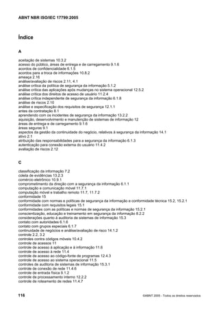 ABNT NBR ISO/IEC 17799:2005
116 ©ABNT 2005 - Todos os direitos reservados
Índice
A
aceitação de sistemas 10.3.2
acesso do público, áreas de entrega e de carregamento 9.1.6
acordos de confidencialidade 6.1.5
acordos para a troca de informações 10.8.2
ameaça 2.16
análise/avaliação de riscos 2.11, 4.1
análise crítica da política de segurança da informação 5.1.2
análise crítica das aplicações após mudanças no sistema operacional 12.5.2
análise crítica dos direitos de acesso de usuário 11.2.4
análise crítica independente de segurança da informação 6.1.8
análise de riscos 2.10
análise e especificação dos requisitos de segurança 12.1.1
antes da contratação 8.1
aprendendo com os incidentes de segurança da informação 13.2.2
aquisição, desenvolvimento e manutenção de sistemas de informação 12
áreas de entrega e de carregamento 9.1.6
áreas seguras 9.1
aspectos da gestão da continuidade do negócio, relativos à segurança da informação 14.1
ativo 2.1
atribuição das responsabilidades para a segurança da informação 6.1.3
autenticação para conexão externa do usuário 11.4.2
avaliação de riscos 2.12
C
classificação da informação 7.2
coleta de evidências 13.2.3
comércio eletrônico 10.9.1
comprometimento da direção com a segurança da informação 6.1.1
computação e comunicação móvel 11.7.1
computação móvel e trabalho remoto 11.7, 11.7.2
conformidade 15
conformidade com normas e políticas de segurança da informação e conformidade técnica 15.2, 15.2.1
conformidade com requisitos legais 15.1
conformidades com as políticas e normas de segurança da informação 15.2.1
conscientização, educação e treinamento em segurança da informação 8.2.2
considerações quanto à auditoria de sistemas de informação 15.3
contato com autoridades 6.1.6
contato com grupos especiais 6.1.7
continuidade de negócios e análise/avaliação de risco 14.1.2
controle 2.2, 3.2
controles contra códigos móveis 10.4.2
controle de acessos 11
controle de acesso à aplicação e à informação 11.6
controle de acesso à rede 11.4
controle de acesso ao código-fonte de programas 12.4.3
controle de acesso ao sistema operacional 11.5
controles de auditoria de sistemas de informação 15.3.1
controle de conexão de rede 11.4.6
controle de entrada física 9.1.2
controle de processamento interno 12.2.2
controle de roteamento de redes 11.4.7
Cópia não autorizada
 