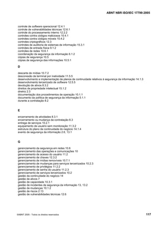 ABNT NBR ISO/IEC 17799:2005
©ABNT 2005 - Todos os direitos reservados 117
controle de software operacional 12.4.1
controle de vulnerabilidades técnicas 12.6.1
controle do processamento interno 12.2.2
controles contra códigos maliciosos 10.4.1
controles contra códigos móveis 10.4.2
controles criptográficos 12.3
controles de auditoria de sistemas de informação 15.3.1
controles de entrada física 9.1.2
controles de redes 10.6.1
coordenação da segurança da informação 6.1.2
cópias de segurança 10.5
cópias de segurança das informações 10.5.1
D
descarte de mídias 10.7.2
desconexão de terminal por inatividade 11.5.5
desenvolvimento e implementação de planos de continuidade relativos à segurança da informação 14.1.3
desenvolvimento terceirizado de software 12.5.5
devolução de ativos 8.3.2
direitos de propriedade intelectual 15.1.2
diretriz 2.3
documentação dos procedimentos de operação 10.1.1
documento da política de segurança da informação 5.1.1
durante a contratação 8.2
E
encerramento de atividades 8.3.1
encerramento ou mudança da contratação 8.3
entrega de serviços 10.2.1
equipamento de usuário sem monitoração 11.3.2
estrutura do plano de continuidade do negócio 14.1.4
evento de segurança da informação 2.6, 13.1
G
gerenciamento da segurança em redes 10.6
gerenciamento das operações e comunicações 10
gerenciamento de acesso do usuário 11.2
gerenciamento de chaves 12.3.2
gerenciamento de mídias removíveis 10.7.1
gerenciamento de mudanças para serviços terceirizados 10.2.3
gerenciamento de privilégios 11.2.2
gerenciamento de senha do usuário 11.2.3
gerenciamento de serviços terceirizados 10.2
gestão da continuidade do negócio 14
gestão de ativos 7
gestão de capacidade 10.3.1
gestão de incidentes de segurança da informação 13, 13.2
gestão de mudanças 10.1.2
gestão de riscos 2.13
gestão de vulnerabilidades técnicas 12.6
Cópia não autorizada
 