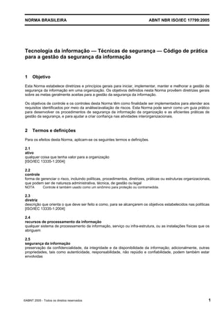 NORMA BRASILEIRA ABNT NBR ISO/IEC 17799:2005
©ABNT 2005 - Todos os direitos reservados 1
Tecnologia da informação — Técnicas de segurança — Código de prática
para a gestão da segurança da informação
1 Objetivo
Esta Norma estabelece diretrizes e princípios gerais para iniciar, implementar, manter e melhorar a gestão de
segurança da informação em uma organização. Os objetivos definidos nesta Norma provêem diretrizes gerais
sobre as metas geralmente aceitas para a gestão da segurança da informação.
Os objetivos de controle e os controles desta Norma têm como finalidade ser implementados para atender aos
requisitos identificados por meio da análise/avaliação de riscos. Esta Norma pode servir como um guia prático
para desenvolver os procedimentos de segurança da informação da organização e as eficientes práticas de
gestão da segurança, e para ajudar a criar confiança nas atividades interorganizacionais.
2 Termos e definições
Para os efeitos desta Norma, aplicam-se os seguintes termos e definições.
2.1
ativo
qualquer coisa que tenha valor para a organização
[ISO/IEC 13335-1:2004]
2.2
controle
forma de gerenciar o risco, incluindo políticas, procedimentos, diretrizes, práticas ou estruturas organizacionais,
que podem ser de natureza administrativa, técnica, de gestão ou legal
NOTA Controle é também usado como um sinômino para proteção ou contramedida.
2.3
diretriz
descrição que orienta o que deve ser feito e como, para se alcançarem os objetivos estabelecidos nas políticas
[ISO/IEC 13335-1:2004]
2.4
recursos de processamento da informação
qualquer sistema de processamento da informação, serviço ou infra-estrutura, ou as instalações físicas que os
abriguem
2.5
segurança da informação
preservação da confidencialidade, da integridade e da disponibilidade da informação; adicionalmente, outras
propriedades, tais como autenticidade, responsabilidade, não repúdio e confiabilidade, podem também estar
envolvidas
Cópia não autorizada
 