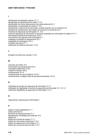 ABNT NBR ISO/IEC 17799:2005
118 ©ABNT 2005 - Todos os direitos reservados
I
identificação da legislação vigente 15.1.1
identificação de equipamento em redes 11.4.3
identificação dos riscos relacionados com partes externas 6.2.1
identificação e autenticação de usuário 11.5.2
identificando a segurança da informação, quando tratando com os clientes 6.2.2
identificando segurança da informação nos acordos com terceiros 6.2.3
incidente de segurança da informação 2.7, 13.2
incluindo segurança da informação no processo de gestão da continuidade do negócio 14.1.1
informações publicamente disponíveis 10.9.3
infra-estrutura da segurança da informação 6.1
instalação e proteção do equipamento 9.2.1
integridade de mensagens 12.2.3
inventário dos ativos 7.1.1
isolamento de sistemas sensíveis 11.6.2
L
limitação de horário de conexão 11.5.6
M
manuseio de mídias 10.7
manutenção dos equipamentos 9.2.4
mensagens eletrônicas 10.8.4
mídias em trânsito 10.8.3
monitoramento 10.10
monitoramento do uso do sistema 10.10.2
monitoramento e análise crítica de serviços terceirizados 10.2.2
N
notificação de eventos de segurança da informação 13.1.1
notificação de fragilidades e eventos de segurança da informação 13.1, 13.1.2
notificando fragilidades de segurança da informação 13.1.2
O
organizando a segurança da informação 6
P
papéis e responsabilidades 8.1.1
partes externas 6.2
perímetro de segurança física 9.1.1
planejamento e aceitação dos sistemas 10.3
política 2.8
política de controle de acesso 11.1.1
política de mesa limpa e tela limpa 11.3.3
política de segurança da informação 5, 5.1
política de uso dos serviços de rede 11.4.1
Cópia não autorizada
 