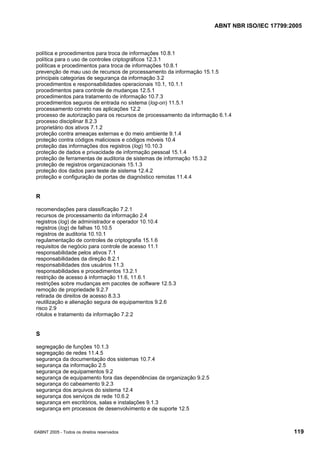 ABNT NBR ISO/IEC 17799:2005
©ABNT 2005 - Todos os direitos reservados 119
política e procedimentos para troca de informações 10.8.1
política para o uso de controles criptográficos 12.3.1
políticas e procedimentos para troca de informações 10.8.1
prevenção de mau uso de recursos de processamento da informação 15.1.5
principais categorias de segurança da informação 3.2
procedimentos e responsabilidades operacionais 10.1, 10.1.1
procedimentos para controle de mudanças 12.5.1
procedimentos para tratamento de informação 10.7.3
procedimentos seguros de entrada no sistema (log-on) 11.5.1
processamento correto nas aplicações 12.2
processo de autorização para os recursos de processamento da informação 6.1.4
processo disciplinar 8.2.3
proprietário dos ativos 7.1.2
proteção contra ameaças externas e do meio ambiente 9.1.4
proteção contra códigos maliciosos e códigos móveis 10.4
proteção das informações dos registros (log) 10.10.3
proteção de dados e privacidade de informação pessoal 15.1.4
proteção de ferramentas de auditoria de sistemas de informação 15.3.2
proteção de registros organizacionais 15.1.3
proteção dos dados para teste de sistema 12.4.2
proteção e configuração de portas de diagnóstico remotas 11.4.4
R
recomendações para classificação 7.2.1
recursos de processamento da informação 2.4
registros (log) de administrador e operador 10.10.4
registros (log) de falhas 10.10.5
registros de auditoria 10.10.1
regulamentação de controles de criptografia 15.1.6
requisitos de negócio para controle de acesso 11.1
responsabilidade pelos ativos 7.1
responsabilidades da direção 8.2.1
responsabilidades dos usuários 11.3
responsabilidades e procedimentos 13.2.1
restrição de acesso à informação 11.6, 11.6.1
restrições sobre mudanças em pacotes de software 12.5.3
remoção de propriedade 9.2.7
retirada de direitos de acesso 8.3.3
reutilização e alienação segura de equipamentos 9.2.6
risco 2.9
rótulos e tratamento da informação 7.2.2
S
segregação de funções 10.1.3
segregação de redes 11.4.5
segurança da documentação dos sistemas 10.7.4
segurança da informação 2.5
segurança de equipamentos 9.2
segurança de equipamento fora das dependências da organização 9.2.5
segurança do cabeamento 9.2.3
segurança dos arquivos do sistema 12.4
segurança dos serviços de rede 10.6.2
segurança em escritórios, salas e instalações 9.1.3
segurança em processos de desenvolvimento e de suporte 12.5
Cópia não autorizada
 