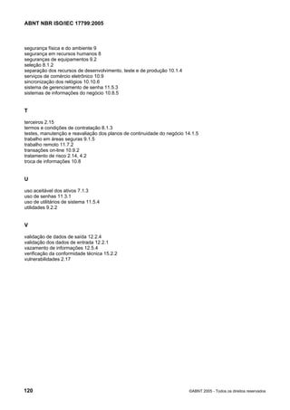ABNT NBR ISO/IEC 17799:2005
120 ©ABNT 2005 - Todos os direitos reservados
segurança física e do ambiente 9
segurança em recursos humanos 8
seguranças de equipamentos 9.2
seleção 8.1.2
separação dos recursos de desenvolvimento, teste e de produção 10.1.4
serviços de comércio eletrônico 10.9
sincronização dos relógios 10.10.6
sistema de gerenciamento de senha 11.5.3
sistemas de informações do negócio 10.8.5
T
terceiros 2.15
termos e condições de contratação 8.1.3
testes, manutenção e reavaliação dos planos de continuidade do negócio 14.1.5
trabalho em áreas seguras 9.1.5
trabalho remoto 11.7.2
transações on-line 10.9.2
tratamento de risco 2.14, 4.2
troca de informações 10.8
U
uso aceitável dos ativos 7.1.3
uso de senhas 11.3.1
uso de utilitários de sistema 11.5.4
utilidades 9.2.2
V
validação de dados de saída 12.2.4
validação dos dados de entrada 12.2.1
vazamento de informações 12.5.4
verificação da conformidade técnica 15.2.2
vulnerabilidades 2.17
Cópia não autorizada
 