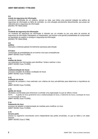 ABNT NBR ISO/IEC 17799:2005
2 ©ABNT 2005 - Todos os direitos reservados
2.6
evento de segurança da informação
ocorrência identificada de um sistema, serviço ou rede, que indica uma possível violação da política de
segurança da informação ou falha de controles, ou uma situação previamente desconhecida, que possa ser
relevante para a segurança da informação
[ISO/IEC TR 18044:2004]
2.7
incidente de segurança da informação
um incidente de segurança da informação é indicado por um simples ou por uma série de eventos de
segurança da informação indesejados ou inesperados, que tenham uma grande probabilidade de comprometer
as operações do negócio e ameaçar a segurança da informação
[ISO/IEC TR 18044:2004]
2.8
política
intenções e diretrizes globais formalmente expressas pela direção
2.9 risco
combinação da probabilidade de um evento e de suas conseqüências
[ABNT ISO/IEC Guia 73:2005]
2.10
análise de riscos
uso sistemático de informações para identificar fontes e estimar o risco
[ABNT ISO/IEC Guia 73:2005]
2.11
análise/avaliação de riscos
processo completo de análise e avaliação de riscos
[ABNT ISO/IEC Guia 73:2005]
2.12
avaliação de riscos
processo de comparar o risco estimado com critérios de risco pré-definidos para determinar a importância do
risco
[ABNT ISO/IEC Guia 73:2005]
2.13
gestão de riscos
atividades coordenadas para direcionar e controlar uma organização no que se refere a riscos
NOTA A gestão de riscos geralmente inclui a análise/avaliação de riscos, o tratamento de riscos, a aceitação de riscos
e a comunicação de riscos.
[ABNT ISO/IEC Guia 73:2005]
2.14
tratamento do risco
processo de seleção e implementação de medidas para modificar um risco
[ABNT ISO/IEC Guia 73:2005]
2.15
terceira parte
pessoa ou organismo reconhecido como independente das partes envolvidas, no que se refere a um dado
assunto
[ABNT ISO/IEC Guia 2:1998]
Cópia não autorizada
 