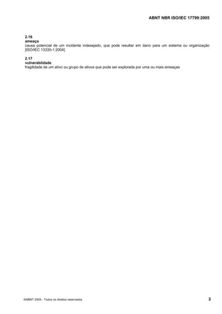 ABNT NBR ISO/IEC 17799:2005
©ABNT 2005 - Todos os direitos reservados 3
2.16
ameaça
causa potencial de um incidente indesejado, que pode resultar em dano para um sistema ou organização
[ISO/IEC 13335-1:2004]
2.17
vulnerabildade
fragilidade de um ativo ou grupo de ativos que pode ser explorada por uma ou mais ameaças
Cópia não autorizada
 