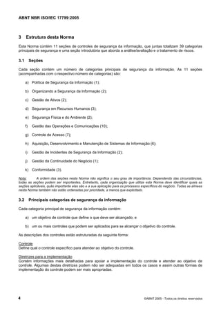 ABNT NBR ISO/IEC 17799:2005
4 ©ABNT 2005 - Todos os direitos reservados
3 Estrutura desta Norma
Esta Norma contém 11 seções de controles de segurança da informação, que juntas totalizam 39 categorias
principais de segurança e uma seção introdutória que aborda a análise/avaliação e o tratamento de riscos.
3.1 Seções
Cada seção contém um número de categorias principais de segurança da informação. As 11 seções
(acompanhadas com o respectivo número de categorias) são:
a) Política de Segurança da Informação (1);
b) Organizando a Segurança da Informação (2);
c) Gestão de Ativos (2);
d) Segurança em Recursos Humanos (3);
e) Segurança Física e do Ambiente (2);
f) Gestão das Operações e Comunicações (10);
g) Controle de Acesso (7);
h) Aquisição, Desenvolvimento e Manutenção de Sistemas de Informação (6);
i) Gestão de Incidentes de Segurança da Informação (2);
j) Gestão da Continuidade do Negócio (1);
k) Conformidade (3).
Nota: A ordem das seções nesta Norma não significa o seu grau de importância. Dependendo das circunstâncias,
todas as seções podem ser importantes. Entretanto, cada organização que utilize esta Norma deve identificar quais as
seções aplicáveis, quão importante elas são e a sua aplicação para os processos específicos do negócio. Todas as alíneas
nesta Norma também não estão ordenadas por prioridade, a menos que explicitado.
3.2 Principais categorias de segurança da informação
Cada categoria principal de segurança da informação contém:
a) um objetivo de controle que define o que deve ser alcançado; e
b) um ou mais controles que podem ser aplicados para se alcançar o objetivo do controle.
As descrições dos controles estão estruturadas da seguinte forma:
Controle
Define qual o controle específico para atender ao objetivo do controle.
Diretrizes para a implementação
Contém informações mais detalhadas para apoiar a implementação do controle e atender ao objetivo de
controle. Algumas destas diretrizes podem não ser adequadas em todos os casos e assim outras formas de
implementação do controle podem ser mais apropriadas.
Cópia não autorizada
 