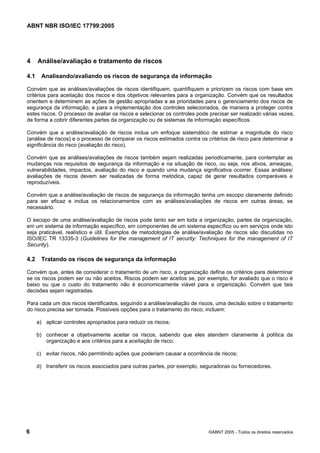 ABNT NBR ISO/IEC 17799:2005
6 ©ABNT 2005 - Todos os direitos reservados
4 Análise/avaliação e tratamento de riscos
4.1 Analisando/avaliando os riscos de segurança da informação
Convém que as análises/avaliações de riscos identifiquem, quantifiquem e priorizem os riscos com base em
critérios para aceitação dos riscos e dos objetivos relevantes para a organização. Convém que os resultados
orientem e determinem as ações de gestão apropriadas e as prioridades para o gerenciamento dos riscos de
segurança da informação, e para a implementação dos controles selecionados, de maneira a proteger contra
estes riscos. O processo de avaliar os riscos e selecionar os controles pode precisar ser realizado várias vezes,
de forma a cobrir diferentes partes da organização ou de sistemas de informação específicos.
Convém que a análise/avaliação de riscos inclua um enfoque sistemático de estimar a magnitude do risco
(análise de riscos) e o processo de comparar os riscos estimados contra os critérios de risco para determinar a
significância do risco (avaliação do risco).
Convém que as análises/avaliações de riscos também sejam realizadas periodicamente, para contemplar as
mudanças nos requisitos de segurança da informação e na situação de risco, ou seja, nos ativos, ameaças,
vulnerabilidades, impactos, avaliação do risco e quando uma mudança significativa ocorrer. Essas análises/
avaliações de riscos devem ser realizadas de forma metódica, capaz de gerar resultados comparáveis e
reproduzíveis.
Convém que a análise/avaliação de riscos de segurança da informação tenha um escopo claramente definido
para ser eficaz e inclua os relacionamentos com as análises/avaliações de riscos em outras áreas, se
necessário.
O escopo de uma análise/avaliação de riscos pode tanto ser em toda a organização, partes da organização,
em um sistema de informação específico, em componentes de um sistema específico ou em serviços onde isto
seja praticável, realístico e útil. Exemplos de metodologias de análise/avaliação de riscos são discutidas no
ISO/IEC TR 13335-3 (Guidelines for the management of IT security: Techniques for the management of IT
Security).
4.2 Tratando os riscos de segurança da informação
Convém que, antes de considerar o tratamento de um risco, a organização defina os critérios para determinar
se os riscos podem ser ou não aceitos. Riscos podem ser aceitos se, por exemplo, for avaliado que o risco é
baixo ou que o custo do tratamento não é economicamente viável para a organização. Convém que tais
decisões sejam registradas.
Para cada um dos riscos identificados, seguindo a análise/avaliação de riscos, uma decisão sobre o tratamento
do risco precisa ser tomada. Possíveis opções para o tratamento do risco, incluem:
a) aplicar controles apropriados para reduzir os riscos;
b) conhecer e objetivamente aceitar os riscos, sabendo que eles atendem claramente à política da
organização e aos critérios para a aceitação de risco;
c) evitar riscos, não permitindo ações que poderiam causar a ocorrência de riscos;
d) transferir os riscos associados para outras partes, por exemplo, seguradoras ou fornecedores.
Cópia não autorizada
 