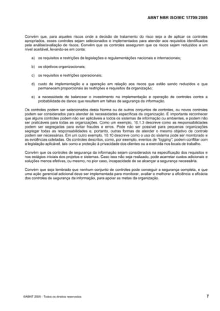 ABNT NBR ISO/IEC 17799:2005
©ABNT 2005 - Todos os direitos reservados 7
Convém que, para aqueles riscos onde a decisão de tratamento do risco seja a de aplicar os controles
apropriados, esses controles sejam selecionados e implementados para atender aos requisitos identificados
pela análise/avaliação de riscos. Convém que os controles assegurem que os riscos sejam reduzidos a um
nível aceitável, levando-se em conta:
a) os requisitos e restrições de legislações e regulamentações nacionais e internacionais;
b) os objetivos organizacionais;
c) os requisitos e restrições operacionais;
d) custo de implementação e a operação em relação aos riscos que estão sendo reduzidos e que
permanecem proporcionais às restrições e requisitos da organização;
e) a necessidade de balancear o investimento na implementação e operação de controles contra a
probabilidade de danos que resultem em falhas de segurança da informação.
Os controles podem ser selecionados desta Norma ou de outros conjuntos de controles, ou novos controles
podem ser considerados para atender às necessidades específicas da organização. É importante reconhecer
que alguns controles podem não ser aplicáveis a todos os sistemas de informação ou ambientes, e podem não
ser praticáveis para todas as organizações. Como um exemplo, 10.1.3 descreve como as responsabilidades
podem ser segregadas para evitar fraudes e erros. Pode não ser possível para pequenas organizações
segregar todas as responsabilidades e, portanto, outras formas de atender o mesmo objetivo de controle
podem ser necessárias. Em um outro exemplo, 10.10 descreve como o uso do sistema pode ser monitorado e
as evidências coletadas. Os controles descritos, como, por exemplo, eventos de “logging”, podem conflitar com
a legislação aplicável, tais como a proteção à privacidade dos clientes ou a exercida nos locais de trabalho.
Convém que os controles de segurança da informação sejam considerados na especificação dos requisitos e
nos estágios iniciais dos projetos e sistemas. Caso isso não seja realizado, pode acarretar custos adicionais e
soluções menos efetivas, ou mesmo, no pior caso, incapacidade de se alcançar a segurança necessária.
Convém que seja lembrado que nenhum conjunto de controles pode conseguir a segurança completa, e que
uma ação gerencial adicional deve ser implementada para monitorar, avaliar e melhorar a eficiência e eficácia
dos controles de segurança da informação, para apoiar as metas da organização.
Cópia não autorizada
 