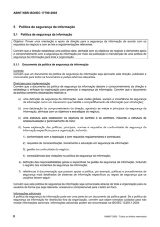 ABNT NBR ISO/IEC 17799:2005
8 ©ABNT 2005 - Todos os direitos reservados
5 Política de segurança da informação
5.1 Política de segurança da informação
Objetivo: Prover uma orientação e apoio da direção para a segurança da informação de acordo com os
requisitos do negócio e com as leis e regulamentações relevantes.
Convém que a direção estabeleça uma política clara, alinhada com os objetivos do negócio e demonstre apoio
e comprometimento com a segurança da informação por meio da publicação e manutenção de uma política de
segurança da informação para toda a organização.
5.1.1 Documento da política de segurança da informação
Controle
Convém que um documento da política de segurança da informação seja aprovado pela direção, publicado e
comunicado para todos os funcionários e partes externas relevantes.
Diretrizes para implementação
Convém que o documento da política de segurança da informação declare o comprometimento da direção e
estabeleça o enfoque da organização para gerenciar a segurança da informação. Convém que o documento
da política contenha declarações relativas a:
a) uma definição de segurança da informação, suas metas globais, escopo e importância da segurança
da informação como um mecanismo que habilita o compartilhamento da informação (ver introdução);
b) uma declaração do comprometimento da direção, apoiando as metas e princípios da segurança da
informação, alinhada com os objetivos e estratégias do negócio;
c) uma estrutura para estabelecer os objetivos de controle e os controles, incluindo a estrutura de
análise/avaliação e gerenciamento de risco;
d) breve explanação das políticas, princípios, normas e requisitos de conformidade de segurança da
informação específicos para a organização, incluindo:
1) conformidade com a legislação e com requisitos regulamentares e contratuais;
2) requisitos de conscientização, treinamento e educação em segurança da informação;
3) gestão da continuidade do negócio;
4) conseqüências das violações na política de segurança da informação;
e) definição das responsabilidades gerais e específicas na gestão da segurança da informação, incluindo
o registro dos incidentes de segurança da informação;
f) referências à documentação que possam apoiar a política, por exemplo, políticas e procedimentos de
segurança mais detalhados de sistemas de informação específicos ou regras de segurança que os
usuários devem seguir.
Convém que esta política de segurança da informação seja comunicada através de toda a organização para os
usuários de forma que seja relevante, acessível e compreensível para o leitor em foco.
Informações adicionais
A política de segurança da informação pode ser uma parte de um documento da política geral. Se a política de
segurança da informação for distribuída fora da organização, convém que sejam tomados cuidados para não
revelar informações sensíveis. Informações adicionais podem ser encontradas na ISO/IEC 13335-1:2004.
Cópia não autorizada
 