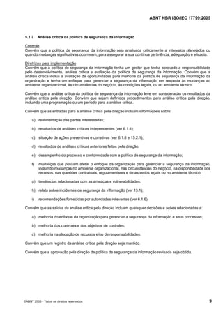 ABNT NBR ISO/IEC 17799:2005
©ABNT 2005 - Todos os direitos reservados 9
5.1.2 Análise crítica da política de segurança da informação
Controle
Convém que a política de segurança da informação seja analisada criticamente a intervalos planejados ou
quando mudanças significativas ocorrerem, para assegurar a sua contínua pertinência, adequação e eficácia.
Diretrizes para implementação
Convém que a política de segurança da informação tenha um gestor que tenha aprovado a responsabilidade
pelo desenvolvimento, análise crítica e avaliação da política de segurança da informação. Convém que a
análise crítica inclua a avaliação de oportunidades para melhoria da política de segurança da informação da
organização e tenha um enfoque para gerenciar a segurança da informação em resposta às mudanças ao
ambiente organizacional, às circunstâncias do negócio, às condições legais, ou ao ambiente técnico.
Convém que a análise crítica da política de segurança da informação leve em consideração os resultados da
análise crítica pela direção. Convém que sejam definidos procedimentos para análise crítica pela direção,
incluindo uma programação ou um período para a análise crítica.
Convém que as entradas para a análise crítica pela direção incluam informações sobre:
a) realimentação das partes interessadas;
b) resultados de análises críticas independentes (ver 6.1.8);
c) situação de ações preventivas e corretivas (ver 6.1.8 e 15.2.1);
d) resultados de análises críticas anteriores feitas pela direção;
e) desempenho do processo e conformidade com a política de segurança da informação;
f) mudanças que possam afetar o enfoque da organização para gerenciar a segurança da informação,
incluindo mudanças no ambiente organizacional, nas circunstâncias do negócio, na disponibilidade dos
recursos, nas questões contratuais, regulamentares e de aspectos legais ou no ambiente técnico;
g) tendências relacionadas com as ameaças e vulnerabilidades;
h) relato sobre incidentes de segurança da informação (ver 13.1);
i) recomendações fornecidas por autoridades relevantes (ver 6.1.6).
Convém que as saídas da análise crítica pela direção incluam quaisquer decisões e ações relacionadas a:
a) melhoria do enfoque da organização para gerenciar a segurança da informação e seus processos;
b) melhoria dos controles e dos objetivos de controles;
c) melhoria na alocação de recursos e/ou de responsabilidades.
Convém que um registro da análise crítica pela direção seja mantido.
Convém que a aprovação pela direção da política de segurança da informação revisada seja obtida.
Cópia não autorizada
 