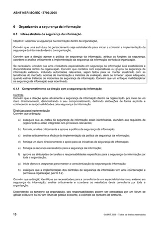 ABNT NBR ISO/IEC 17799:2005
10 ©ABNT 2005 - Todos os direitos reservados
6 Organizando a segurança da informação
6.1 Infra-estrutura da segurança da informação
Objetivo: Gerenciar a segurança da informação dentro da organização.
Convém que uma estrutura de gerenciamento seja estabelecida para iniciar e controlar a implementação da
segurança da informação dentro da organização.
Convém que a direção aprove a política de segurança da informação, atribua as funções da segurança,
coordene e analise criticamente a implementação da segurança da informação por toda a organização.
Se necessário, convém que uma consultoria especializada em segurança da informação seja estabelecida e
disponibilizada dentro da organização. Convém que contatos com especialistas ou grupos de segurança da
informação externos, incluindo autoridades relevantes, sejam feitos para se manter atualizado com as
tendências do mercado, normas de monitoração e métodos de avaliação, além de fornecer apoio adequado,
quando estiver tratando de incidentes de segurança da informação. Convém que um enfoque multidisciplinar
na segurança da informação seja incentivado.
6.1.1 Comprometimento da direção com a segurança da informação
Controle
Convém que a direção apóie ativamente a segurança da informação dentro da organização, por meio de um
claro direcionamento, demonstrando o seu comprometimento, definindo atribuições de forma explícita e
conhecendo as responsabilidades pela segurança da informação.
Diretrizes para implementação
Convém que a direção:
a) assegure que as metas de segurança da informação estão identificadas, atendem aos requisitos da
organização e estão integradas nos processos relevantes;
b) formule, analise criticamente e aprove a política de segurança da informação;
c) analise criticamente a eficácia da implementação da política de segurança da informação;
d) forneça um claro direcionamento e apoio para as iniciativas de segurança da informação;
e) forneça os recursos necessários para a segurança da informação;
f) aprove as atribuições de tarefas e responsabilidades específicas para a segurança da informação por
toda a organização;
g) inicie planos e programas para manter a conscientização da segurança da informação;
h) assegure que a implementação dos controles de segurança da informação tem uma coordenação e
permeia a organização (ver 6.1.2).
Convém que a direção identifique as necessidades para a consultoria de um especialista interno ou externo em
segurança da informação, analise criticamente e coordene os resultados desta consultoria por toda a
organização.
Dependendo do tamanho da organização, tais responsabilidades podem ser conduzidas por um fórum de
gestão exclusivo ou por um fórum de gestão existente, a exemplo do conselho de diretores.
Cópia não autorizada
 