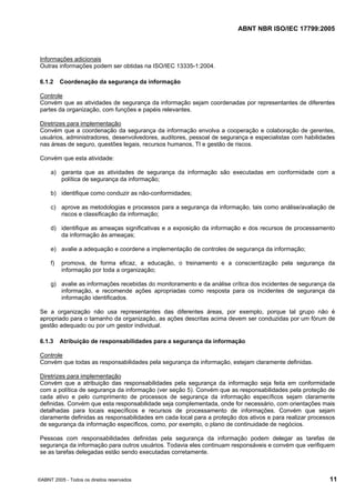 ABNT NBR ISO/IEC 17799:2005
©ABNT 2005 - Todos os direitos reservados 11
Informações adicionais
Outras informações podem ser obtidas na ISO/IEC 13335-1:2004.
6.1.2 Coordenação da segurança da informação
Controle
Convém que as atividades de segurança da informação sejam coordenadas por representantes de diferentes
partes da organização, com funções e papéis relevantes.
Diretrizes para implementação
Convém que a coordenação da segurança da informação envolva a cooperação e colaboração de gerentes,
usuários, administradores, desenvolvedores, auditores, pessoal de segurança e especialistas com habilidades
nas áreas de seguro, questões legais, recursos humanos, TI e gestão de riscos.
Convém que esta atividade:
a) garanta que as atividades de segurança da informação são executadas em conformidade com a
política de segurança da informação;
b) identifique como conduzir as não-conformidades;
c) aprove as metodologias e processos para a segurança da informação, tais como análise/avaliação de
riscos e classificação da informação;
d) identifique as ameaças significativas e a exposição da informação e dos recursos de processamento
da informação às ameaças;
e) avalie a adequação e coordene a implementação de controles de segurança da informação;
f) promova, de forma eficaz, a educação, o treinamento e a conscientização pela segurança da
informação por toda a organização;
g) avalie as informações recebidas do monitoramento e da análise crítica dos incidentes de segurança da
informação, e recomende ações apropriadas como resposta para os incidentes de segurança da
informação identificados.
Se a organização não usa representantes das diferentes áreas, por exemplo, porque tal grupo não é
apropriado para o tamanho da organização, as ações descritas acima devem ser conduzidas por um fórum de
gestão adequado ou por um gestor individual.
6.1.3 Atribuição de responsabilidades para a segurança da informação
Controle
Convém que todas as responsabilidades pela segurança da informação, estejam claramente definidas.
Diretrizes para implementação
Convém que a atribuição das responsabilidades pela segurança da informação seja feita em conformidade
com a política de segurança da informação (ver seção 5). Convém que as responsabilidades pela proteção de
cada ativo e pelo cumprimento de processos de segurança da informação específicos sejam claramente
definidas. Convém que esta responsabilidade seja complementada, onde for necessário, com orientações mais
detalhadas para locais específicos e recursos de processamento de informações. Convém que sejam
claramente definidas as responsabilidades em cada local para a proteção dos ativos e para realizar processos
de segurança da informação específicos, como, por exemplo, o plano de continuidade de negócios.
Pessoas com responsabilidades definidas pela segurança da informação podem delegar as tarefas de
segurança da informação para outros usuários. Todavia eles continuam responsáveis e convém que verifiquem
se as tarefas delegadas estão sendo executadas corretamente.
Cópia não autorizada
 