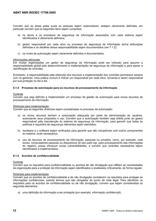 ABNT NBR ISO/IEC 17799:2005
12 ©ABNT 2005 - Todos os direitos reservados
Convém que as áreas pelas quais as pessoas sejam responsáveis, estejam claramente definidas; em
particular convém que os seguintes itens sejam cumpridos:
a) os ativos e os processos de segurança da informação associados com cada sistema sejam
identificados e claramente definidos;
b) gestor responsável por cada ativo ou processo de segurança da informação tenha atribuições
definidas e os detalhes dessa responsabilidade sejam documentados (ver 7.1.2);
c) os níveis de autorização sejam claramente definidos e documentados.
Informações adicionais
Em muitas organizações um gestor de segurança da informação pode ser indicado para assumir a
responsabilidade global pelo desenvolvimento e implementação da segurança da informação e para apoiar a
identificação de controles.
Entretanto, a responsabilidade pela obtenção dos recursos e implementação dos controles permanece sempre
com os gestores. Uma prática comum é indicar um responsável por cada ativo, tornando-o assim responsável
por sua proteção no dia a dia.
6.1.4 Processo de autorização para os recursos de processamento da informação
Controle
Convém que seja definido e implementado um processo de gestão de autorização para novos recursos de
processamento da informação.
Diretrizes para implementação
Convém que as seguintes diretrizes sejam consideradas no processo de autorização:
a) os novos recursos tenham a autorização adequada por parte da administração de usuários,
autorizando seus propósitos e uso. Convém que a autorização também seja obtida junto ao gestor
responsável pela manutenção do sistema de segurança da informação, para garantir que todas as
políticas e requisitos de segurança relevantes sejam atendidos;
b) hardware e o software sejam verificados para garantir que são compatíveis com outros componentes
do sistema, onde necessários;
c) uso de recursos de processamento de informação, pessoais ou privados, como, por exemplo, note
books, computadores pessoais ou dispositivos do tipo palm top, para processamento das informações
do negócio, possa introduzir novas vulnerabilidades, e convém que controles necessários sejam
identificados e implementados.
6.1.5 Acordos de confidencialidade
Controle
Convém que os requisitos para confidencialidade ou acordos de não divulgação que reflitam as necessidades
da organização para a proteção da informação sejam identificados e analisados criticamente, de forma regular.
Diretrizes para implementação
Convém que os acordos de confidencialidade e de não divulgação considerem os requisitos para proteger as
informações confidenciais, usando termos que são obrigados do ponto de vista legal. Para identificar os
requisitos para os acordos de confidencialidade ou de não divulgação, convém que sejam considerados os
seguintes elementos:
a) uma definição da informação a ser protegida (por exemplo, informação confidencial);
Cópia não autorizada
 