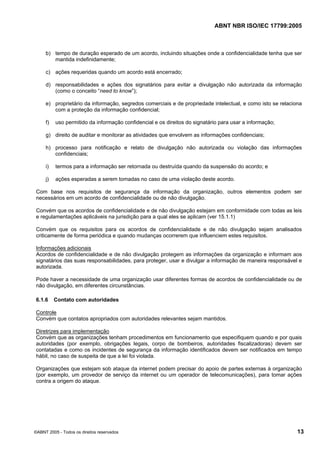 ABNT NBR ISO/IEC 17799:2005
©ABNT 2005 - Todos os direitos reservados 13
b) tempo de duração esperado de um acordo, incluindo situações onde a confidencialidade tenha que ser
mantida indefinidamente;
c) ações requeridas quando um acordo está encerrado;
d) responsabilidades e ações dos signatários para evitar a divulgação não autorizada da informação
(como o conceito “need to know”);
e) proprietário da informação, segredos comerciais e de propriedade intelectual, e como isto se relaciona
com a proteção da informação confidencial;
f) uso permitido da informação confidencial e os direitos do signatário para usar a informação;
g) direito de auditar e monitorar as atividades que envolvem as informações confidenciais;
h) processo para notificação e relato de divulgação não autorizada ou violação das informações
confidenciais;
i) termos para a informação ser retornada ou destruída quando da suspensão do acordo; e
j) ações esperadas a serem tomadas no caso de uma violação deste acordo.
Com base nos requisitos de segurança da informação da organização, outros elementos podem ser
necessários em um acordo de confidencialidade ou de não divulgação.
Convém que os acordos de confidencialidade e de não divulgação estejam em conformidade com todas as leis
e regulamentações aplicáveis na jurisdição para a qual eles se aplicam (ver 15.1.1)
Convém que os requisitos para os acordos de confidencialidade e de não divulgação sejam analisados
criticamente de forma periódica e quando mudanças ocorrerem que influenciem estes requisitos.
Informações adicionais
Acordos de confidencialidade e de não divulgação protegem as informações da organização e informam aos
signatários das suas responsabilidades, para proteger, usar e divulgar a informação de maneira responsável e
autorizada.
Pode haver a necessidade de uma organização usar diferentes formas de acordos de confidencialidade ou de
não divulgação, em diferentes circunstâncias.
6.1.6 Contato com autoridades
Controle
Convém que contatos apropriados com autoridades relevantes sejam mantidos.
Diretrizes para implementação
Convém que as organizações tenham procedimentos em funcionamento que especifiquem quando e por quais
autoridades (por exemplo, obrigações legais, corpo de bombeiros, autoridades fiscalizadoras) devem ser
contatadas e como os incidentes de segurança da informação identificados devem ser notificados em tempo
hábil, no caso de suspeita de que a lei foi violada.
Organizações que estejam sob ataque da internet podem precisar do apoio de partes externas à organização
(por exemplo, um provedor de serviço da internet ou um operador de telecomunicações), para tomar ações
contra a origem do ataque.
Cópia não autorizada
 