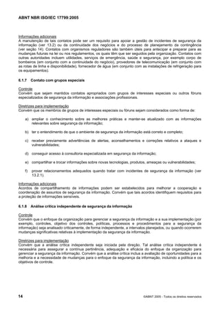 ABNT NBR ISO/IEC 17799:2005
14 ©ABNT 2005 - Todos os direitos reservados
Informações adicionais
A manutenção de tais contatos pode ser um requisito para apoiar a gestão de incidentes de segurança da
informação (ver 13.2) ou da continuidade dos negócios e do processo de planejamento da contingência
(ver seção 14). Contatos com organismos reguladores são também úteis para antecipar e preparar para as
mudanças futuras na lei ou nos regulamentos, os quais têm que ser seguidos pela organização. Contatos com
outras autoridades incluem utilidades, serviços de emergência, saúde e segurança, por exemplo corpo de
bombeiros (em conjunto com a continuidade do negócio), provedores de telecomunicação (em conjunto com
as rotas de linha e disponibilidade), fornecedor de água (em conjunto com as instalações de refrigeração para
os equipamentos).
6.1.7 Contato com grupos especiais
Controle
Convém que sejam mantidos contatos apropriados com grupos de interesses especiais ou outros fóruns
especializados de segurança da informação e associações profissionais.
Diretrizes para implementação
Convém que os membros de grupos de interesses especiais ou fóruns sejam considerados como forma de:
a) ampliar o conhecimento sobre as melhores práticas e manter-se atualizado com as informações
relevantes sobre segurança da informação;
b) ter o entendimento de que o ambiente de segurança da informação está correto e completo;
c) receber previamente advertências de alertas, aconselhamentos e correções relativos a ataques e
vulnerabilidades;
d) conseguir acesso à consultoria especializada em segurança da informação;
e) compartilhar e trocar informações sobre novas tecnologias, produtos, ameaças ou vulnerabilidades;
f) prover relacionamentos adequados quando tratar com incidentes de segurança da informação (ver
13.2.1).
Informações adicionais
Acordos de compartilhamento de informações podem ser estabelecidos para melhorar a cooperação e
coordenação de assuntos de segurança da informação. Convém que tais acordos identifiquem requisitos para
a proteção de informações sensíveis.
6.1.8 Análise crítica independente de segurança da informação
Controle
Convém que o enfoque da organização para gerenciar a segurança da informação e a sua implementação (por
exemplo, controles, objetivo dos controles, políticas, processos e procedimentos para a segurança da
informação) seja analisado criticamente, de forma independente, a intervalos planejados, ou quando ocorrerem
mudanças significativas relativas à implementação da segurança da informação.
Diretrizes para implementação
Convém que a análise crítica independente seja iniciada pela direção. Tal análise crítica independente é
necessária para assegurar a contínua pertinência, adequação e eficácia do enfoque da organização para
gerenciar a segurança da informação. Convém que a análise crítica inclua a avaliação de oportunidades para a
melhoria e a necessidade de mudanças para o enfoque da segurança da informação, incluindo a política e os
objetivos de controle.
Cópia não autorizada
 