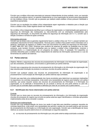 ABNT NBR ISO/IEC 17799:2005
©ABNT 2005 - Todos os direitos reservados 15
Convém que a análise crítica seja executada por pessoas independentes da área avaliada, como, por exemplo,
uma função de auditoria interna, um gerente independente ou uma organização de terceira parte especializada
em tais análises críticas. Convém que as pessoas que realizem estas análises críticas possuam habilidade e
experiência apropriadas.
Convém que os resultados da análise crítica independente sejam registrados e relatados para a direção que
iniciou a análise crítica. Estes registros devem ser mantidos.
Se a análise crítica independente identificar que o enfoque da organização e a implementação para gerenciar a
segurança da informação são inadequados ou não-conformes com as orientações estabelecidas pela
segurança da informação, no documento da política de segurança da informação (ver 5.1.1), convém que a
direção considere a tomada de ações corretivas.
Informações adicionais
Convém que as áreas onde os gerentes regularmente fazem a análise crítica (ver 15.2.1) possam também ser
analisadas criticamente de forma independente. Técnicas para a análise crítica podem incluir entrevistas com a
gerência, verificação de registros ou análise crítica dos documentos da política de segurança da informação.
A ABNT NBR ISO 19011:2002, Diretrizes para auditoria de sistemas de gestão da qualidade e/ou do meio
ambiente, pode também fornecer orientações para se realizar a análise crítica independente, incluindo o
estabelecimento e a implementação de um programa de análise crítica. A subseção 15.3 especifica os
controles relevantes para a análise crítica independente de sistemas de informações operacionais e o uso de
ferramentas de auditoria de sistemas.
6.2 Partes externas
Objetivo: Manter a segurança dos recursos de processamento da informação e da informação da organização,
que são acessados, processados, comunicados ou gerenciados por partes externas.
Convém que a segurança dos recursos de processamento da informação e da informação da organização não
seja reduzida pela introdução de produtos ou serviços oriundos de partes externas.
Convém que qualquer acesso aos recursos de processamento da informação da organização e ao
processamento e comunicação da informação por partes externas seja controlado.
Convém que seja feita uma análise/avaliação dos riscos envolvidos para determinar as possíveis implicações
na segurança e os controles necessários, onde existir uma necessidade de negócio para trabalhar com partes
externas, que possa requerer acesso aos recursos de processamento da informação e à informação da
organização, ou na obtenção e fornecimento de um produto e serviço de uma parte externa ou para ela.
Convém que os controles sejam acordados e definidos por meio de um acordo com a parte externa.
6.2.1 Identificação dos riscos relacionados com partes externas
Controle
Convém que os riscos para os recursos de processamento da informação e da informação da organização
oriundos de processos do negócio que envolva as partes externas sejam identificados e controles apropriados
implementados antes de se conceder o acesso.
Diretrizes para implementação
Convém que uma análise/avaliação de riscos (ver seção 4) seja feita para identificar quaisquer requisitos de
controles específicos, onde existir uma necessidade que permita o acesso de uma parte externa aos recursos
de processamento da informação ou à informação de uma organização. Convém que a identificação de riscos
relativos ao acesso da parte externa leve em consideração os seguintes aspectos:
a) os recursos de processamento da informação que uma parte externa esteja autorizada a acessar;
Cópia não autorizada
 