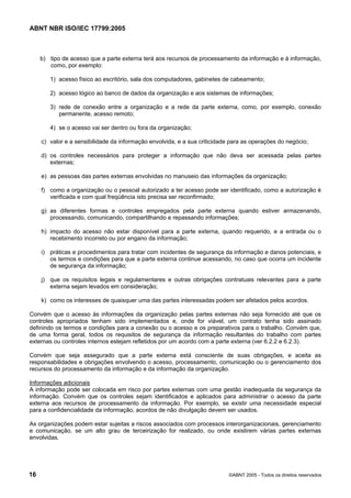 ABNT NBR ISO/IEC 17799:2005
16 ©ABNT 2005 - Todos os direitos reservados
b) tipo de acesso que a parte externa terá aos recursos de processamento da informação e à informação,
como, por exemplo:
1) acesso físico ao escritório, sala dos computadores, gabinetes de cabeamento;
2) acesso lógico ao banco de dados da organização e aos sistemas de informações;
3) rede de conexão entre a organização e a rede da parte externa, como, por exemplo, conexão
permanente, acesso remoto;
4) se o acesso vai ser dentro ou fora da organização;
c) valor e a sensibilidade da informação envolvida, e a sua criticidade para as operações do negócio;
d) os controles necessários para proteger a informação que não deva ser acessada pelas partes
externas;
e) as pessoas das partes externas envolvidas no manuseio das informações da organização;
f) como a organização ou o pessoal autorizado a ter acesso pode ser identificado, como a autorização é
verificada e com qual freqüência isto precisa ser reconfirmado;
g) as diferentes formas e controles empregados pela parte externa quando estiver armazenando,
processando, comunicando, compartilhando e repassando informações;
h) impacto do acesso não estar disponível para a parte externa, quando requerido, e a entrada ou o
recebimento incorreto ou por engano da informação;
i) práticas e procedimentos para tratar com incidentes de segurança da informação e danos potenciais, e
os termos e condições para que a parte externa continue acessando, no caso que ocorra um incidente
de segurança da informação;
j) que os requisitos legais e regulamentares e outras obrigações contratuais relevantes para a parte
externa sejam levados em consideração;
k) como os interesses de quaisquer uma das partes interessadas podem ser afetados pelos acordos.
Convém que o acesso às informações da organização pelas partes externas não seja fornecido até que os
controles apropriados tenham sido implementados e, onde for viável, um contrato tenha sido assinado
definindo os termos e condições para a conexão ou o acesso e os preparativos para o trabalho. Convém que,
de uma forma geral, todos os requisitos de segurança da informação resultantes do trabalho com partes
externas ou controles internos estejam refletidos por um acordo com a parte externa (ver 6.2.2 e 6.2.3).
Convém que seja assegurado que a parte externa está consciente de suas obrigações, e aceita as
responsabilidades e obrigações envolvendo o acesso, processamento, comunicação ou o gerenciamento dos
recursos do processamento da informação e da informação da organização.
Informações adicionais
A informação pode ser colocada em risco por partes externas com uma gestão inadequada da segurança da
informação. Convém que os controles sejam identificados e aplicados para administrar o acesso da parte
externa aos recursos de processamento da informação. Por exemplo, se existir uma necessidade especial
para a confidencialidade da informação, acordos de não divulgação devem ser usados.
As organizações podem estar sujeitas a riscos associados com processos interorganizacionais, gerenciamento
e comunicação, se um alto grau de terceirização for realizado, ou onde existirem várias partes externas
envolvidas.
Cópia não autorizada
 