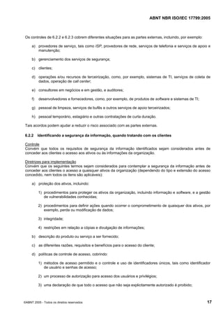 ABNT NBR ISO/IEC 17799:2005
©ABNT 2005 - Todos os direitos reservados 17
Os controles de 6.2.2 e 6.2.3 cobrem diferentes situações para as partes externas, incluindo, por exemplo:
a) provedores de serviço, tais como ISP, provedores de rede, serviços de telefonia e serviços de apoio e
manutenção;
b) gerenciamento dos serviços de segurança;
c) clientes;
d) operações e/ou recursos de terceirização, como, por exemplo, sistemas de TI, serviços de coleta de
dados, operação de call center;
e) consultores em negócios e em gestão, e auditores;
f) desenvolvedores e fornecedores, como, por exemplo, de produtos de software e sistemas de TI;
g) pessoal de limpeza, serviços de bufês e outros serviços de apoio terceirizados;
h) pessoal temporário, estagiário e outras contratações de curta duração.
Tais acordos podem ajudar a reduzir o risco associado com as partes externas.
6.2.2 Identificando a segurança da informação, quando tratando com os clientes
Controle
Convém que todos os requisitos de segurança da informação identificados sejam considerados antes de
conceder aos clientes o acesso aos ativos ou às informações da organização.
Diretrizes para implementação
Convém que os seguintes termos sejam considerados para contemplar a segurança da informação antes de
conceder aos clientes o acesso a quaisquer ativos da organização (dependendo do tipo e extensão do acesso
concedido, nem todos os itens são aplicáveis):
a) proteção dos ativos, incluindo:
1) procedimentos para proteger os ativos da organização, incluindo informação e software, e a gestão
de vulnerabilidades conhecidas;
2) procedimentos para definir ações quando ocorrer o comprometimento de quaisquer dos ativos, por
exemplo, perda ou modificação de dados;
3) integridade;
4) restrições em relação a cópias e divulgação de informações;
b) descrição do produto ou serviço a ser fornecido;
c) as diferentes razões, requisitos e benefícios para o acesso do cliente;
d) políticas de controle de acesso, cobrindo:
1) métodos de acesso permitido e o controle e uso de identificadores únicos, tais como identificador
de usuário e senhas de acesso;
2) um processo de autorização para acesso dos usuários e privilégios;
3) uma declaração de que todo o acesso que não seja explicitamente autorizado é proibido;
Cópia não autorizada
 