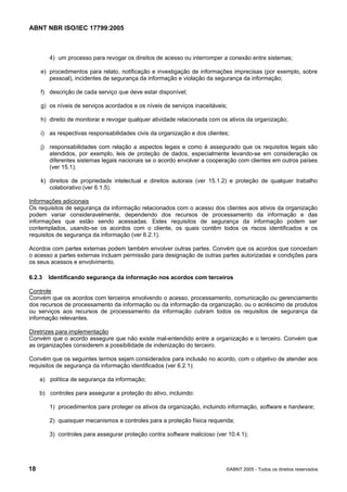 ABNT NBR ISO/IEC 17799:2005
18 ©ABNT 2005 - Todos os direitos reservados
4) um processo para revogar os direitos de acesso ou interromper a conexão entre sistemas;
e) procedimentos para relato, notificação e investigação de informações imprecisas (por exemplo, sobre
pessoal), incidentes de segurança da informação e violação da segurança da informação;
f) descrição de cada serviço que deve estar disponível;
g) os níveis de serviços acordados e os níveis de serviços inaceitáveis;
h) direito de monitorar e revogar qualquer atividade relacionada com os ativos da organização;
i) as respectivas responsabilidades civis da organização e dos clientes;
j) responsabilidades com relação a aspectos legais e como é assegurado que os requisitos legais são
atendidos, por exemplo, leis de proteção de dados, especialmente levando-se em consideração os
diferentes sistemas legais nacionais se o acordo envolver a cooperação com clientes em outros países
(ver 15.1);
k) direitos de propriedade intelectual e direitos autorais (ver 15.1.2) e proteção de qualquer trabalho
colaborativo (ver 6.1.5).
Informações adicionais
Os requisitos de segurança da informação relacionados com o acesso dos clientes aos ativos da organização
podem variar consideravelmente, dependendo dos recursos de processamento da informação e das
informações que estão sendo acessadas. Estes requisitos de segurança da informação podem ser
contemplados, usando-se os acordos com o cliente, os quais contêm todos os riscos identificados e os
requisitos de segurança da informação (ver 6.2.1).
Acordos com partes externas podem também envolver outras partes. Convém que os acordos que concedam
o acesso a partes externas incluam permissão para designação de outras partes autorizadas e condições para
os seus acessos e envolvimento.
6.2.3 Identificando segurança da informação nos acordos com terceiros
Controle
Convém que os acordos com terceiros envolvendo o acesso, processamento, comunicação ou gerenciamento
dos recursos de processamento da informação ou da informação da organização, ou o acréscimo de produtos
ou serviços aos recursos de processamento da informação cubram todos os requisitos de segurança da
informação relevantes.
Diretrizes para implementação
Convém que o acordo assegure que não existe mal-entendido entre a organização e o terceiro. Convém que
as organizações considerem a possibilidade de indenização do terceiro.
Convém que os seguintes termos sejam considerados para inclusão no acordo, com o objetivo de atender aos
requisitos de segurança da informação identificados (ver 6.2.1):
a) política de segurança da informação;
b) controles para assegurar a proteção do ativo, incluindo:
1) procedimentos para proteger os ativos da organização, incluindo informação, software e hardware;
2) quaisquer mecanismos e controles para a proteção física requerida;
3) controles para assegurar proteção contra software malicioso (ver 10.4.1);
Cópia não autorizada
 