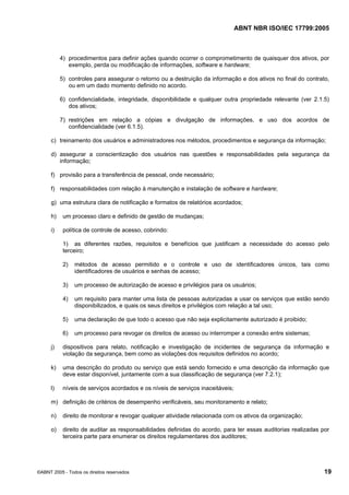 ABNT NBR ISO/IEC 17799:2005
©ABNT 2005 - Todos os direitos reservados 19
4) procedimentos para definir ações quando ocorrer o comprometimento de quaisquer dos ativos, por
exemplo, perda ou modificação de informações, software e hardware;
5) controles para assegurar o retorno ou a destruição da informação e dos ativos no final do contrato,
ou em um dado momento definido no acordo.
6) confidencialidade, integridade, disponibilidade e qualquer outra propriedade relevante (ver 2.1.5)
dos ativos;
7) restrições em relação a cópias e divulgação de informações, e uso dos acordos de
confidencialidade (ver 6.1.5).
c) treinamento dos usuários e administradores nos métodos, procedimentos e segurança da informação;
d) assegurar a conscientização dos usuários nas questões e responsabilidades pela segurança da
informação;
f) provisão para a transferência de pessoal, onde necessário;
f) responsabilidades com relação à manutenção e instalação de software e hardware;
g) uma estrutura clara de notificação e formatos de relatórios acordados;
h) um processo claro e definido de gestão de mudanças;
i) política de controle de acesso, cobrindo:
1) as diferentes razões, requisitos e benefícios que justificam a necessidade do acesso pelo
terceiro;
2) métodos de acesso permitido e o controle e uso de identificadores únicos, tais como
identificadores de usuários e senhas de acesso;
3) um processo de autorização de acesso e privilégios para os usuários;
4) um requisito para manter uma lista de pessoas autorizadas a usar os serviços que estão sendo
disponibilizados, e quais os seus direitos e privilégios com relação a tal uso;
5) uma declaração de que todo o acesso que não seja explicitamente autorizado é proibido;
6) um processo para revogar os direitos de acesso ou interromper a conexão entre sistemas;
j) dispositivos para relato, notificação e investigação de incidentes de segurança da informação e
violação da segurança, bem como as violações dos requisitos definidos no acordo;
k) uma descrição do produto ou serviço que está sendo fornecido e uma descrição da informação que
deve estar disponível, juntamente com a sua classificação de segurança (ver 7.2.1);
l) níveis de serviços acordados e os níveis de serviços inaceitáveis;
m) definição de critérios de desempenho verificáveis, seu monitoramento e relato;
n) direito de monitorar e revogar qualquer atividade relacionada com os ativos da organização;
o) direito de auditar as responsabilidades definidas do acordo, para ter essas auditorias realizadas por
terceira parte para enumerar os direitos regulamentares dos auditores;
Cópia não autorizada
 