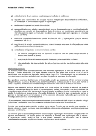 ABNT NBR ISO/IEC 17799:2005
20 ©ABNT 2005 - Todos os direitos reservados
p) estabelecimento de um processo escalonado para resolução de problemas;
q) requisitos para a continuidade dos serviços, incluindo medições para disponibilidade e confiabilidade,
de acordo com as prioridades do negócio da organização;
r) respectivas obrigações das partes com o acordo;
s) responsabilidades com relação a aspectos legais e como é assegurado que os requisitos legais são
atendidos, por exemplo, leis de proteção de dados, levando-se em consideração especialmente os
diferentes sistemas legais nacionais, se o acordo envolver a cooperação com organizações em outros
países (ver 15.1);
t) direitos de propriedade intelectual e direitos autorais (ver 15.1.2) e proteção de qualquer trabalho
colaborativo (ver 6.1.5);
u) envolvimento do terceiro com subfornecedores e os controles de segurança da informação que esses
subfornecedores precisam implementar;
v) condições de renegociação ou encerramento de acordos:
1) um plano de contingência deve ser elaborado no caso de uma das partes desejar encerrar a
relação antes do final do acordo;
2) renegociação dos acordos se os requisitos de segurança da organização mudarem;
3) listas atualizadas da documentação dos ativos, licenças, acordos ou direitos relacionados aos
ativos.
Informações adicionais
Os acordos podem variar consideravelmente para diferentes organizações e entre os diferentes tipos de
terceiros. Convém, entretanto, que sejam tomados cuidados para incluir nos acordos todos os riscos
identificados e os requisitos de segurança da informação (ver 6.2.1). Onde necessário, os procedimentos e
controles requeridos podem ser incluídos em um plano de gestão de segurança da informação.
Se a gestão da segurança da informação for terceirizada, convém que os acordos definam como os terceiros
irão garantir que a segurança da informação, conforme definida na análise/avaliação de riscos, será mantida e
como a segurança da informação será adaptada para identificar e tratar com as mudanças aos riscos.
Algumas das diferenças entre as terceirizações e as outras formas de provisão de serviços de terceiros
incluem a questão das obrigações legais, o planejamento do período de transição e de descontinuidade da
operação durante este período, planejamento de contingências e análise crítica de investigações, e coleta e
gestão de incidentes de segurança da informação. Entretanto, é importante que a organização planeje e
gerencie a transição para um terceirizado e tenha processos adequados implantados para gerenciar as
mudanças e renegociar ou encerrar os acordos.
Os procedimentos para continuar processando no caso em que o terceiro se torne incapaz de prestar o serviço
precisam ser considerados no acordo para evitar qualquer atraso nos serviços de substituição.
Acordos com terceiros podem também envolver outras partes. Convém que os acordos que concedam o
acesso a terceiros incluam permissão para designação de outras partes autorizadas e condições para os seus
acessos e envolvimento.
De um modo geral os acordos são geralmente elaborados pela organização. Podem existir situações onde, em
algumas circunstâncias, um acordo possa ser elaborado e imposto pela organização para o terceiro.
A organização precisa assegurar que a sua própria segurança da informação não é afetada
desnecessariamente pelos requisitos do terceiro, estipulados no acordo imposto.
Cópia não autorizada
 