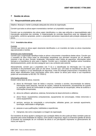 ABNT NBR ISO/IEC 17799:2005
©ABNT 2005 - Todos os direitos reservados 21
7 Gestão de ativos
7.1 Responsabilidade pelos ativos
Objetivo: Alcançar e manter a proteção adequada dos ativos da organização.
Convém que todos os ativos sejam inventariados e tenham um proprietário responsável.
Convém que os proprietários dos ativos sejam identificados e a eles seja atribuída a responsabilidade pela
manutenção apropriada dos controles. A implementação de controles específicos pode ser delegada pelo
proprietário, conforme apropriado, porém o proprietário permanece responsável pela proteção adequada dos
ativos.
7.1.1 Inventário dos ativos
Controle
Convém que todos os ativos sejam claramente identificados e um inventário de todos os ativos importantes
seja estruturado e mantido.
Diretrizes para implementação
Convém que a organização identifique todos os ativos e documente a importância destes ativos. Convém que
o inventário do ativo inclua todas as informações necessárias que permitam recuperar de um desastre,
incluindo o tipo do ativo, formato, localização, informações sobre cópias de segurança, informações sobre
licenças e a importância do ativo para o negócio. Convém que o inventário não duplique outros inventários
desnecessariamente, porém ele deve assegurar que o seu conteúdo está coerente.
Adicionalmente, convém que o proprietário (ver 7.1.2) e a classificação da informação (ver 7.2) sejam
acordados e documentados para cada um dos ativos. Convém que, com base na importância do ativo, seu
valor para o negócio e a sua classificação de segurança, níveis de proteção proporcionais à importância dos
ativos sejam identificados (mais informações sobre como valorar os ativos para indicar a sua importância
podem ser encontradas na ISO IEC TR 13335-3).
Informações adicionais
Existem vários tipos de ativos, incluindo:
a) ativos de informação: base de dados e arquivos, contratos e acordos, documentação de sistema,
informações sobre pesquisa, manuais de usuário, material de treinamento, procedimentos de suporte
ou operação, planos de continuidade do negócio, procedimentos de recuperação, trilhas de auditoria e
informações armazenadas;
b) ativos de software: aplicativos, sistemas, ferramentas de desenvolvimento e utilitários;
c) ativos físicos: equipamentos computacionais, equipamentos de comunicação, mídias removíveis e
outros equipamentos;
d) serviços: serviços de computação e comunicações, utilidades gerais, por exemplo aquecimento,
iluminação, eletricidade e refrigeração;
e) pessoas e suas qualificações, habilidades e experiências;
f) intangíveis, tais como a reputação e a imagem da organização.
Os inventários de ativos ajudam a assegurar que a proteção efetiva do ativo pode ser feita e também pode ser
requerido para outras finalidades do negócio, como saúde e segurança, seguro ou financeira (gestão de ativos).
O processo de compilação de um inventário de ativos é um pré-requisito importante no gerenciamento de
riscos (ver seção 4).
Cópia não autorizada
 