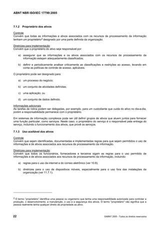 ABNT NBR ISO/IEC 17799:2005
22 ©ABNT 2005 - Todos os direitos reservados
7.1.2 Proprietário dos ativos
Controle
Convém que todas as informações e ativos associados com os recursos de processamento da informação
tenham um proprietário2 designado por uma parte definida da organização.
Diretrizes para implementação
Convém que o proprietário do ativo seja responsável por:
a) assegurar que as informações e os ativos associados com os recursos de processamento da
informação estejam adequadamente classificados;
b) definir e periodicamente analisar criticamente as classificações e restrições ao acesso, levando em
conta as políticas de controle de acesso, aplicáveis.
O proprietário pode ser designado para:
a) um processo do negócio;
b) um conjunto de atividades definidas;
c) uma aplicação; ou
d) um conjunto de dados definido.
Informações adicionais
As tarefas de rotina podem ser delegadas, por exemplo, para um custodiante que cuida do ativo no dia-a-dia,
porém a responsabilidade permanece com o proprietário.
Em sistemas de informação complexos pode ser útil definir grupos de ativos que atuem juntos para fornecer
uma função particular, como serviços. Neste caso, o proprietário do serviço é o responsável pela entrega do
serviço, incluindo o funcionamento dos ativos, que provê os serviços.
7.1.3 Uso aceitável dos ativos
Controle
Convém que sejam identificadas, documentadas e implementadas regras para que sejam permitidos o uso de
informações e de ativos associados aos recursos de processamento da informação.
Diretrizes para implementação
Convém que todos os funcionários, fornecedores e terceiros sigam as regras para o uso permitido de
informações e de ativos associados aos recursos de processamento da informação, incluindo:
a) regras para o uso da internet e do correio eletrônico (ver 10.8);
b) diretrizes para o uso de dispositivos móveis, especialmente para o uso fora das instalações da
organização (ver 11.7.1).
2 O termo “proprietário” identifica uma pessoa ou organismo que tenha uma responsabilidade autorizada para controlar a
produção, o desenvolvimento, a manutenção, o uso e a segurança dos ativos. O termo "proprietário" não significa que a
pessoa realmente tenha qualquer direito de propriedade ao ativo.
Cópia não autorizada
 