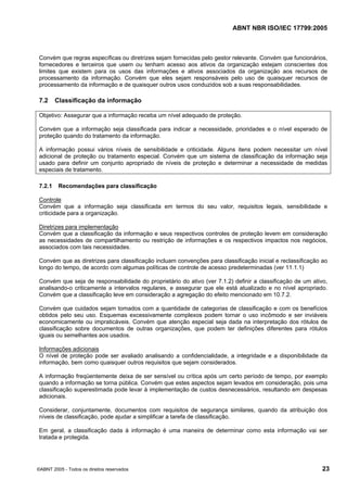 ABNT NBR ISO/IEC 17799:2005
©ABNT 2005 - Todos os direitos reservados 23
Convém que regras específicas ou diretrizes sejam fornecidas pelo gestor relevante. Convém que funcionários,
fornecedores e terceiros que usem ou tenham acesso aos ativos da organização estejam conscientes dos
limites que existem para os usos das informações e ativos associados da organização aos recursos de
processamento da informação. Convém que eles sejam responsáveis pelo uso de quaisquer recursos de
processamento da informação e de quaisquer outros usos conduzidos sob a suas responsabilidades.
7.2 Classificação da informação
Objetivo: Assegurar que a informação receba um nível adequado de proteção.
Convém que a informação seja classificada para indicar a necessidade, prioridades e o nível esperado de
proteção quando do tratamento da informação.
A informação possui vários níveis de sensibilidade e criticidade. Alguns itens podem necessitar um nível
adicional de proteção ou tratamento especial. Convém que um sistema de classificação da informação seja
usado para definir um conjunto apropriado de níveis de proteção e determinar a necessidade de medidas
especiais de tratamento.
7.2.1 Recomendações para classificação
Controle
Convém que a informação seja classificada em termos do seu valor, requisitos legais, sensibilidade e
criticidade para a organização.
Diretrizes para implementação
Convém que a classificação da informação e seus respectivos controles de proteção levem em consideração
as necessidades de compartilhamento ou restrição de informações e os respectivos impactos nos negócios,
associados com tais necessidades.
Convém que as diretrizes para classificação incluam convenções para classificação inicial e reclassificação ao
longo do tempo, de acordo com algumas políticas de controle de acesso predeterminadas (ver 11.1.1)
Convém que seja de responsabilidade do proprietário do ativo (ver 7.1.2) definir a classificação de um ativo,
analisando-o criticamente a intervalos regulares, e assegurar que ele está atualizado e no nível apropriado.
Convém que a classificação leve em consideração a agregação do efeito mencionado em 10.7.2.
Convém que cuidados sejam tomados com a quantidade de categorias de classificação e com os benefícios
obtidos pelo seu uso. Esquemas excessivamente complexos podem tornar o uso incômodo e ser inviáveis
economicamente ou impraticáveis. Convém que atenção especial seja dada na interpretação dos rótulos de
classificação sobre documentos de outras organizações, que podem ter definições diferentes para rótulos
iguais ou semelhantes aos usados.
Informações adicionais
O nível de proteção pode ser avaliado analisando a confidencialidade, a integridade e a disponibilidade da
informação, bem como quaisquer outros requisitos que sejam considerados.
A informação freqüentemente deixa de ser sensível ou crítica após um certo período de tempo, por exemplo
quando a informação se torna pública. Convém que estes aspectos sejam levados em consideração, pois uma
classificação superestimada pode levar à implementação de custos desnecessários, resultando em despesas
adicionais.
Considerar, conjuntamente, documentos com requisitos de segurança similares, quando da atribuição dos
níveis de classificação, pode ajudar a simplificar a tarefa de classificação.
Em geral, a classificação dada à informação é uma maneira de determinar como esta informação vai ser
tratada e protegida.
Cópia não autorizada
 