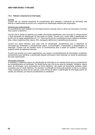 ABNT NBR ISO/IEC 17799:2005
24 ©ABNT 2005 - Todos os direitos reservados
7.2.2 Rótulos e tratamento da informação
Controle
Convém que um conjunto apropriado de procedimentos para rotulação e tratamento da informação seja
definido e implementado de acordo com o esquema de classificação adotado pela organização.
Diretrizes para implementação
Os procedimentos para rotulação da informação precisam abranger tanto os ativos de informação no formato
físico quanto no eletrônico.
Convém que as saídas de sistemas que contêm informações classificadas como sensíveis ou críticas tenham
o rótulo apropriado da classificação da informação (na saída). Convém que o rótulo reflita a classificação de
acordo com as regras estabelecidas em 7.2.1. Itens que devem ser considerados incluem relatórios impressos,
telas, mídias magnéticas (fitas, discos, CD), mensagens eletrônicas e transferências de arquivos.
Convém que sejam definidos, para cada nível de classificação, procedimentos para o tratamento da
informação que contemplem o processamento seguro, a armazenagem, a transmissão, a reclassificação e a
destruição. Convém que isto também inclua os procedimentos para a cadeia de custódia e registros de
qualquer evento de segurança relevante.
Convém que acordos com outras organizações, que incluam o compartilhamento de informações, considerem
procedimentos para identificar a classificação daquela informação e para interpretar os rótulos de classificação
de outras organizacões.
Informações adicionais
A rotulação e o tratamento seguro da classificação da informação é um requisito-chave para os procedimentos
de compartilhamento da informação. Os rótulos físicos são uma forma usual de rotulação. Entretanto, alguns
ativos de informação, como documentos em forma eletrônica, não podem ser fisicamente rotulados, sendo
necessário usar um rótulo eletrônico. Por exemplo, a notificação do rótulo pode aparecer na tela ou no display.
Onde a aplicação do rótulo não for possível, outras formas de definir a classificação da informação podem ser
usadas, por exemplo, por meio de procedimentos ou metadados.
Cópia não autorizada
 