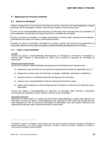 ABNT NBR ISO/IEC 17799:2005
©ABNT 2005 - Todos os direitos reservados 25
8 Segurança em recursos humanos
8.1 Antes da contratação3
Objetivo: Assegurar que os funcionários, fornecedores e terceiros entendam suas responsabilidades e estejam
de acordo com os seus papéis, e reduzir o risco de roubo, fraude ou mau uso de recursos.
Convém que as responsabilidades pela segurança da informação sejam atribuídas antes da contratação, de
forma adequada, nas descrições de cargos e nos termos e condições de contratação.
Convém que todos os candidatos ao emprego, fornecedores e terceiros sejam adequadamente analisados,
especialmente em cargos com acesso a informações sensíveis.
Convém que todos os funcionários, fornecedores e terceiros, usuários dos recursos de processamento da
informação, assinem acordos sobre seus papéis e responsabilidades pela segurança da informação.
8.1.1 Papéis e responsabilidades
Controle
Convém que papéis e responsabilidades pela segurança da informação de funcionários, fornecedores e
terceiros sejam definidos e documentados de acordo com a política de segurança da informação da
organização.
Diretrizes para implementação
Convém que os papéis e responsabilidades pela segurança da informação incluam requisitos para:
a) implementar e agir de acordo com as políticas de segurança da informação da organização (ver 5.1);
b) proteger ativos contra acesso não autorizado, divulgação, modificação, destruição ou interferência;
c) executar processos ou atividades particulares de segurança da informação;
d) assegurar que a responsabilidade é atribuída à pessoa para tomada de ações;
e) relatar eventos potenciais ou reais de segurança da informação ou outros riscos de segurança para a
organização.
Convém que papéis e responsabilidades de segurança da informação sejam definidos e claramente
comunicados aos candidatos a cargos, durante o processo de pré-contratação.
Informações adicionais
Descrições de cargos podem ser usadas para documentar responsabilidades e papéis pela segurança da
informação. Convém que papéis e responsabilidades pela segurança da informação para pessoas que não
estão engajadas por meio do processo de contratação da organização, como, por exemplo, através de uma
organização terceirizada, sejam claramente definidos e comunicados.
3
Explicação: A palavra “contratação”, neste contexto, visa cobrir todas as seguintes diferentes situações: contratação de
pessoas (temporárias ou por longa duração), nomeação de funções, mudança de funções, atribuições de contratos e
encerramento de quaisquer destas situações.
Cópia não autorizada
 