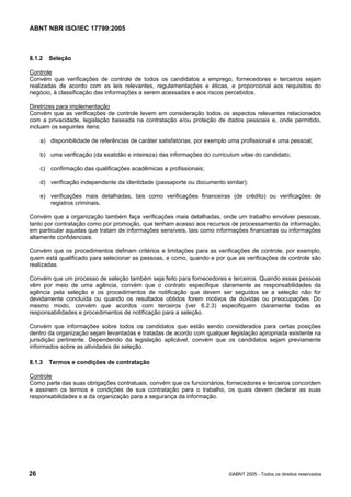 ABNT NBR ISO/IEC 17799:2005
26 ©ABNT 2005 - Todos os direitos reservados
8.1.2 Seleção
Controle
Convém que verificações de controle de todos os candidatos a emprego, fornecedores e terceiros sejam
realizadas de acordo com as leis relevantes, regulamentações e éticas, e proporcional aos requisitos do
negócio, à classificação das informações a serem acessadas e aos riscos percebidos.
Diretrizes para implementação
Convém que as verificações de controle levem em consideração todos os aspectos relevantes relacionados
com a privacidade, legislação baseada na contratação e/ou proteção de dados pessoais e, onde permitido,
incluam os seguintes itens:
a) disponibilidade de referências de caráter satisfatórias, por exemplo uma profissional e uma pessoal;
b) uma verificação (da exatidão e inteireza) das informações do curriculum vitae do candidato;
c) confirmação das qualificações acadêmicas e profissionais;
d) verificação independente da identidade (passaporte ou documento similar);
e) verificações mais detalhadas, tais como verificações financeiras (de crédito) ou verificações de
registros criminais.
Convém que a organização também faça verificações mais detalhadas, onde um trabalho envolver pessoas,
tanto por contratação como por promoção, que tenham acesso aos recursos de processamento da informação,
em particular aquelas que tratam de informações sensíveis, tais como informações financeiras ou informações
altamente confidenciais.
Convém que os procedimentos definam critérios e limitações para as verificações de controle, por exemplo,
quem está qualificado para selecionar as pessoas, e como, quando e por que as verificações de controle são
realizadas.
Convém que um processo de seleção também seja feito para fornecedores e terceiros. Quando essas pessoas
vêm por meio de uma agência, convém que o contrato especifique claramente as responsabilidades da
agência pela seleção e os procedimentos de notificação que devem ser seguidos se a seleção não for
devidamente concluída ou quando os resultados obtidos forem motivos de dúvidas ou preocupações. Do
mesmo modo, convém que acordos com terceiros (ver 6.2.3) especifiquem claramente todas as
responsabilidades e procedimentos de notificação para a seleção.
Convém que informações sobre todos os candidatos que estão sendo considerados para certas posições
dentro da organização sejam levantadas e tratadas de acordo com qualquer legislação apropriada existente na
jurisdição pertinente. Dependendo da legislação aplicável, convém que os candidatos sejam previamente
informados sobre as atividades de seleção.
8.1.3 Termos e condições de contratação
Controle
Como parte das suas obrigações contratuais, convém que os funcionários, fornecedores e terceiros concordem
e assinem os termos e condições de sua contratação para o trabalho, os quais devem declarar as suas
responsabilidades e a da organização para a segurança da informação.
Cópia não autorizada
 