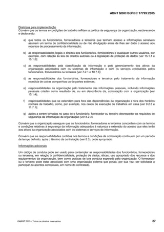 ABNT NBR ISO/IEC 17799:2005
©ABNT 2005 - Todos os direitos reservados 27
Diretrizes para implementação
Convém que os termos e condições de trabalho reflitam a política de segurança da organização, esclarecendo
e declarando:
a) que todos os funcionários, fornecedores e terceiros que tenham acesso a informações sensíveis
assinem um termo de confidencialidade ou de não divulgação antes de lhes ser dado o acesso aos
recursos de processamento da informação;
b) as responsabilidades legais e direitos dos funcionários, fornecedores e quaisquer outros usuários, por
exemplo, com relação às leis de direitos autorais ou à legislação de proteção de dados (ver 15.1.1 e
15.1.2);
c) as responsabilidades pela classificação da informação e pelo gerenciamento dos ativos da
organização associados com os sistemas de informação e com os serviços conduzidos pelos
funcionários, fornecedores ou terceiros (ver 7.2.1 e 10.7.3);
d) as responsabilidades dos funcionários, fornecedores e terceiros pelo tratamento da informação
recebida de outras companhias ou de partes externas;
e) responsabilidades da organização pelo tratamento das informações pessoais, incluindo informações
pessoais criadas como resultado de, ou em decorrência da, contratação com a organização (ver
15.1.4);
f) responsabilidades que se estendem para fora das dependências da organização e fora dos horários
normais de trabalho, como, por exemplo, nos casos de execução de trabalhos em casa (ver 9.2.5 e
11.7.1);
g) ações a serem tomadas no caso de o funcionário, fornecedor ou terceiro desrespeitar os requisitos de
segurança da informação da organização (ver 8.2.3).
Convém que a organização assegure que os funcionários, fornecedores e terceiros concordam com os termos
e condições relativas à segurança da informação adequados à natureza e extensão do acesso que eles terão
aos ativos da organização associados com os sistemas e serviços de informação.
Convém que as responsabilidades contidas nos termos e condições de contratação continuem por um período
de tempo definido, após o término da contratação (ver 8.3), onde apropriado.
Informações adicionais
Um código de conduta pode ser usado para contemplar as responsabilidades dos funcionários, fornecedores
ou terceiros, em relação à confidencialidade, proteção de dados, éticas, uso apropriado dos recursos e dos
equipamentos da organização, bem como práticas de boa conduta esperada pela organização. O fornecedor
ou o terceiro pode estar associado com uma organização externa que possa, por sua vez, ser solicitada a
participar de acordos contratuais, em nome do contratado.
Cópia não autorizada
 