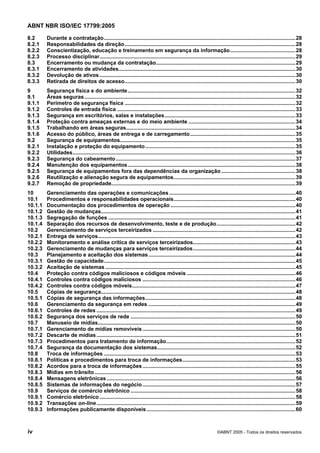 ABNT NBR ISO/IEC 17799:2005
iv ©ABNT 2005 - Todos os direitos reservados
8.2 Durante a contratação.................................................................................................................................28
8.2.1 Responsabilidades da direção...................................................................................................................28
8.2.2 Conscientização, educação e treinamento em segurança da informação............................................28
8.2.3 Processo disciplinar....................................................................................................................................29
8.3 Encerramento ou mudança da contratação..............................................................................................29
8.3.1 Encerramento de atividades.......................................................................................................................30
8.3.2 Devolução de ativos....................................................................................................................................30
8.3.3 Retirada de direitos de acesso...................................................................................................................30
9 Segurança física e do ambiente.................................................................................................................32
9.1 Áreas seguras..............................................................................................................................................32
9.1.1 Perímetro de segurança física ...................................................................................................................32
9.1.2 Controles de entrada física ........................................................................................................................33
9.1.3 Segurança em escritórios, salas e instalações........................................................................................33
9.1.4 Proteção contra ameaças externas e do meio ambiente ........................................................................34
9.1.5 Trabalhando em áreas seguras..................................................................................................................34
9.1.6 Acesso do público, áreas de entrega e de carregamento.......................................................................35
9.2 Segurança de equipamentos......................................................................................................................35
9.2.1 Instalação e proteção do equipamento.....................................................................................................35
9.2.2 Utilidades......................................................................................................................................................36
9.2.3 Segurança do cabeamento.........................................................................................................................37
9.2.4 Manutenção dos equipamentos.................................................................................................................38
9.2.5 Segurança de equipamentos fora das dependências da organização..................................................38
9.2.6 Reutilização e alienação segura de equipamentos..................................................................................39
9.2.7 Remoção de propriedade............................................................................................................................39
10 Gerenciamento das operações e comunicações.....................................................................................40
10.1 Procedimentos e responsabilidades operacionais..................................................................................40
10.1.1 Documentação dos procedimentos de operação ....................................................................................40
10.1.2 Gestão de mudanças...................................................................................................................................41
10.1.3 Segregação de funções ..............................................................................................................................41
10.1.4 Separação dos recursos de desenvolvimento, teste e de produção.....................................................42
10.2 Gerenciamento de serviços terceirizados ................................................................................................42
10.2.1 Entrega de serviços.....................................................................................................................................43
10.2.2 Monitoramento e análise crítica de serviços terceirizados.....................................................................43
10.2.3 Gerenciamento de mudanças para serviços terceirizados.....................................................................44
10.3 Planejamento e aceitação dos sistemas...................................................................................................44
10.3.1 Gestão de capacidade.................................................................................................................................45
10.3.2 Aceitação de sistemas ................................................................................................................................45
10.4 Proteção contra códigos maliciosos e códigos móveis .........................................................................46
10.4.1 Controles contra códigos maliciosos .......................................................................................................46
10.4.2 Controles contra códigos móveis..............................................................................................................47
10.5 Cópias de segurança...................................................................................................................................48
10.5.1 Cópias de segurança das informações.....................................................................................................48
10.6 Gerenciamento da segurança em redes ...................................................................................................49
10.6.1 Controles de redes ......................................................................................................................................49
10.6.2 Segurança dos serviços de rede ...............................................................................................................50
10.7 Manuseio de mídias.....................................................................................................................................50
10.7.1 Gerenciamento de mídias removíveis.......................................................................................................50
10.7.2 Descarte de mídias......................................................................................................................................51
10.7.3 Procedimentos para tratamento de informação.......................................................................................52
10.7.4 Segurança da documentação dos sistemas.............................................................................................52
10.8 Troca de informações .................................................................................................................................53
10.8.1 Políticas e procedimentos para troca de informações............................................................................53
10.8.2 Acordos para a troca de informações.......................................................................................................55
10.8.3 Mídias em trânsito .......................................................................................................................................56
10.8.4 Mensagens eletrônicas ...............................................................................................................................56
10.8.5 Sistemas de informações do negócio.......................................................................................................57
10.9 Serviços de comércio eletrônico ...............................................................................................................58
10.9.1 Comércio eletrônico....................................................................................................................................58
10.9.2 Transações on-line......................................................................................................................................59
10.9.3 Informações publicamente disponíveis ....................................................................................................60
Cópia não autorizada
 