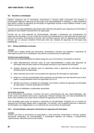 ABNT NBR ISO/IEC 17799:2005
28 ©ABNT 2005 - Todos os direitos reservados
8.2 Durante a contratação
Objetivo: Assegurar que os funcionários, fornecedores e terceiros estão conscientes das ameaças e
preocupações relativas à segurança da informação, suas responsabilidades e obrigações, e estão preparados
para apoiar a política de segurança da informação da organização durante os seus trabalhos normais, e para
reduzir o risco de erro humano.
Convém que as responsabilidades pela direção sejam definidas para garantir que a segurança da informação é
aplicada em todo trabalho individual dentro da organização.
Convém que um nível adequado de conscientização, educação e treinamento nos procedimentos de
segurança da informação e no uso correto dos recursos de processamento da informação seja fornecido para
todos os funcionários, fornecedores e terceiros, para minimizar possíveis riscos de segurança da informação.
Convém que um processo disciplinar formal para tratar das violações de segurança da informação seja
estabelecido.
8.2.1 Responsabilidades da direção
Controle
Convém que a direção solicite aos funcionários, fornecedores e terceiros que pratiquem a segurança da
informação de acordo com o estabelecido nas políticas e procedimentos da organização.
Diretrizes para implementação
Convém que as responsabilidades da direção assegurem que os funcionários, fornecedores e terceiros:
a) estão adequadamente instruídos sobre as suas responsabilidades e papéis pela segurança da
informação antes de obter acesso às informações sensíveis ou aos sistemas de informação;
b) recebam diretrizes que definam quais as expectativas sobre a segurança da informação de suas
atividades dentro da organização;
c) estão motivados para cumprir com as políticas de segurança da informação da organização;
d) atinjam um nível de conscientização sobre segurança da informação que seja relevante para os seus
papéis e responsabilidades dentro da organização (ver 8.2.2);
e) atendam aos termos e condições de contratação, que incluam a política de segurança da informação
da organização e métodos apropriados de trabalho;
f) tenham as habilidades e qualificações apropriadas.
Informações adicionais
Se os funcionários, fornecedores e terceiros não forem conscientizados das suas responsabilidades, eles
podem causar consideráveis danos para a organização. Pessoas motivadas têm uma maior probabilidade de
serem mais confiáveis e de causar menos incidentes de segurança da informação.
Uma má gestão pode causar às pessoas o sentimento de sub-valorização, resultando em um impacto de
segurança da informação negativo para a organização. Por exemplo, uma má gestão pode levar a segurança
da informação a ser negligenciada ou a um potencial mau uso dos ativos da organização.
8.2.2 Conscientização, educação e treinamento em segurança da informação
Controle
Convém que todos os funcionários da organização e, onde pertinente, fornecedores e terceiros recebam
treinamento apropriados em conscientização, e atualizações regulares nas políticas e procedimentos
organizacionais, relevantes para as suas funções.
Cópia não autorizada
 