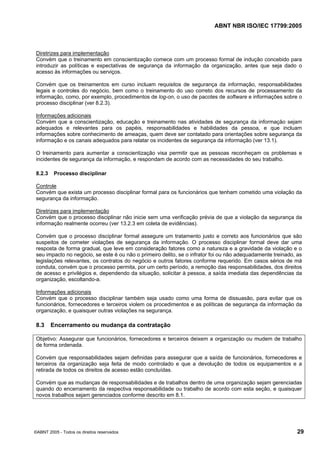 ABNT NBR ISO/IEC 17799:2005
©ABNT 2005 - Todos os direitos reservados 29
Diretrizes para implementação
Convém que o treinamento em conscientização comece com um processo formal de indução concebido para
introduzir as políticas e expectativas de segurança da informação da organização, antes que seja dado o
acesso às informações ou serviços.
Convém que os treinamentos em curso incluam requisitos de segurança da informação, responsabilidades
legais e controles do negócio, bem como o treinamento do uso correto dos recursos de processamento da
informação, como, por exemplo, procedimentos de log-on, o uso de pacotes de software e informações sobre o
processo disciplinar (ver 8.2.3).
Informações adicionais
Convém que a conscientização, educação e treinamento nas atividades de segurança da informação sejam
adequados e relevantes para os papéis, responsabilidades e habilidades da pessoa, e que incluam
informações sobre conhecimento de ameaças, quem deve ser contatado para orientações sobre segurança da
informação e os canais adequados para relatar os incidentes de segurança da informação (ver 13.1).
O treinamento para aumentar a conscientização visa permitir que as pessoas reconheçam os problemas e
incidentes de segurança da informação, e respondam de acordo com as necessidades do seu trabalho.
8.2.3 Processo disciplinar
Controle
Convém que exista um processo disciplinar formal para os funcionários que tenham cometido uma violação da
segurança da informação.
Diretrizes para implementação
Convém que o processo disciplinar não inicie sem uma verificação prévia de que a violação da segurança da
informação realmente ocorreu (ver 13.2.3 em coleta de evidências).
Convém que o processo disciplinar formal assegure um tratamento justo e correto aos funcionários que são
suspeitos de cometer violações de segurança da informação. O processo disciplinar formal deve dar uma
resposta de forma gradual, que leve em consideração fatores como a natureza e a gravidade da violação e o
seu impacto no negócio, se este é ou não o primeiro delito, se o infrator foi ou não adequadamente treinado, as
legislações relevantes, os contratos do negócio e outros fatores conforme requerido. Em casos sérios de má
conduta, convém que o processo permita, por um certo período, a remoção das responsabilidades, dos direitos
de acesso e privilégios e, dependendo da situação, solicitar à pessoa, a saída imediata das dependências da
organização, escoltando-a.
Informações adicionais
Convém que o processo disciplinar também seja usado como uma forma de dissuasão, para evitar que os
funcionários, fornecedores e terceiros violem os procedimentos e as políticas de segurança da informação da
organização, e quaisquer outras violações na segurança.
8.3 Encerramento ou mudança da contratação
Objetivo: Assegurar que funcionários, fornecedores e terceiros deixem a organização ou mudem de trabalho
de forma ordenada.
Convém que responsabilidades sejam definidas para assegurar que a saída de funcionários, fornecedores e
terceiros da organização seja feita de modo controlado e que a devolução de todos os equipamentos e a
retirada de todos os direitos de acesso estão concluídas.
Convém que as mudanças de responsabilidades e de trabalhos dentro de uma organização sejam gerenciadas
quando do encerramento da respectiva responsabilidade ou trabalho de acordo com esta seção, e quaisquer
novos trabalhos sejam gerenciados conforme descrito em 8.1.
Cópia não autorizada
 