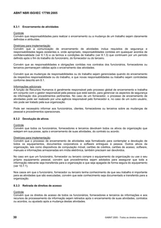 ABNT NBR ISO/IEC 17799:2005
30 ©ABNT 2005 - Todos os direitos reservados
8.3.1 Encerramento de atividades
Controle
Convém que responsabilidades para realizar o encerramento ou a mudança de um trabalho sejam claramente
definidas e atribuídas.
Diretrizes para implementação
Convém que a comunicação de encerramento de atividades inclua requisitos de segurança e
responsabilidades legais existentes e, onde apropriado, responsabilidades contidas em quaisquer acordos de
confidencialidade (ver 6.1.5) e os termos e condições de trabalho (ver 8.1.3) que continuem por um período
definido após o fim do trabalho do funcionário, do fornecedor ou do terceiro.
Convém que as responsabilidades e obrigações contidas nos contratos dos funcionários, fornecedores ou
terceiros permaneçam válidas após o encerramento das atividades.
Convém que as mudanças de responsabilidades ou do trabalho sejam gerenciadas quando do encerramento
da respectiva responsabilidade ou do trabalho, e que novas responsabilidades ou trabalho sejam controladas
conforme descrito em 8.1.
Informações adicionais
A função de Recursos Humanos é geralmente responsável pelo processo global de encerramento e trabalha
em conjunto com o gestor responsável pela pessoa que está saindo, para gerenciar os aspectos de segurança
da informação dos procedimentos pertinentes. No caso de um fornecedor, o processo de encerramento de
atividades pode ser realizado por uma agência responsável pelo fornecedor e, no caso de um outro usuário,
isto pode ser tratado pela sua organização.
Pode ser necessário informar aos funcionários, clientes, fornecedores ou terceiros sobre as mudanças de
pessoal e procedimentos operacionais.
8.3.2 Devolução de ativos
Controle
Convém que todos os funcionários, fornecedores e terceiros devolvam todos os ativos da organização que
estejam em sua posse, após o encerramento de suas atividades, do contrato ou acordo.
Diretrizes para implementação
Convém que o processo de encerramento de atividades seja formalizado para contemplar a devolução de
todos os equipamentos, documentos corporativos e software entregues à pessoa. Outros ativos da
organização, tais como dispositivos de computação móvel, cartões de créditos, cartões de acesso, software,
manuais e informações armazenadas em mídia eletrônica, também precisam ser devolvidos.
No caso em que um funcionário, fornecedor ou terceiro compre o equipamento da organização ou use o seu
próprio equipamento pessoal, convém que procedimentos sejam adotados para assegurar que toda a
informação relevante seja transferida para a organização e que seja apagada de forma segura do equipamento
(ver 10.7.1).
Nos casos em que o funcionário, fornecedor ou terceiro tenha conhecimento de que seu trabalho é importante
para as atividades que são executadas, convém que este conhecimento seja documentado e transferido para a
organização.
8.3.3 Retirada de direitos de acesso
Controle
Convém que os direitos de acesso de todos os funcionários, fornecedores e terceiros às informações e aos
recursos de processamento da informação sejam retirados após o encerramento de suas atividades, contratos
ou acordos, ou ajustado após a mudança destas atividades.
Cópia não autorizada
 