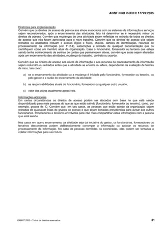 ABNT NBR ISO/IEC 17799:2005
©ABNT 2005 - Todos os direitos reservados 31
Diretrizes para implementação
Convém que os direitos de acesso da pessoa aos ativos associados com os sistemas de informação e serviços
sejam reconsiderados, após o encerramento das atividades. Isto irá determinar se é necessário retirar os
direitos de acesso. Convém que mudanças de uma atividade sejam refletidas na retirada de todos os direitos
de acesso que não foram aprovados para o novo trabalho. Convém que os direitos de acesso que sejam
retirados ou adaptados incluam o acesso lógico e físico, chaves, cartões de identificação, recursos de
processamento da informação (ver 11.2.4), subscrições e retirada de qualquer documentação que os
identifiquem como um membro atual da organização. Caso o funcionário, fornecedor ou terceiro que esteja
saindo tenha conhecimento de senhas de contas que permanecem ativas, convém que estas sejam alteradas
após um encerramento das atividades, mudança do trabalho, contrato ou acordo.
Convém que os direitos de acesso aos ativos de informação e aos recursos de processamento da informação
sejam reduzidos ou retirados antes que a atividade se encerre ou altere, dependendo da avaliação de fatores
de risco, tais como:
a) se o encerramento da atividade ou a mudança é iniciada pelo funcionário, fornecedor ou terceiro, ou
pelo gestor e a razão do encerramento da atividade;
b) as responsabilidades atuais do funcionário, fornecedor ou qualquer outro usuário;
c) valor dos ativos atualmente acessíveis.
Informações adicionais
Em certas circunstâncias os direitos de acesso podem ser alocados com base no que está sendo
disponibilizado para mais pessoas do que as que estão saindo (funcionário, fornecedor ou terceiro), como, por
exemplo, grupos de ID. Convém que, em tais casos, as pessoas que estão saindo da organização sejam
retiradas de quaisquer listas de grupos de acesso e que sejam tomadas providências para avisar aos outros
funcionários, fornecedores e terceiros envolvidos para não mais compartilhar estas informações com a pessoa
que está saindo.
Nos casos em que o encerramento da atividade seja da iniciativa do gestor, os funcionários, fornecedores ou
terceiros descontentes podem deliberadamente corromper a informação ou sabotar os recursos de
processamento da informação. No caso de pessoas demitidas ou exoneradas, elas podem ser tentadas a
coletar informações para uso futuro.
Cópia não autorizada
 