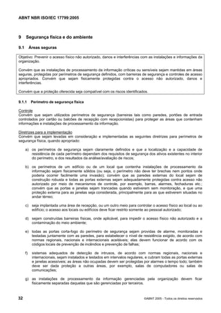 ABNT NBR ISO/IEC 17799:2005
32 ©ABNT 2005 - Todos os direitos reservados
9 Segurança física e do ambiente
9.1 Áreas seguras
Objetivo: Prevenir o acesso físico não autorizado, danos e interferências com as instalações e informações da
organização.
Convém que as instalações de processamento da informação críticas ou sensíveis sejam mantidas em áreas
seguras, protegidas por perímetros de segurança definidos, com barreiras de segurança e controles de acesso
apropriados. Convém que sejam fisicamente protegidas contra o acesso não autorizado, danos e
interferências.
Convém que a proteção oferecida seja compatível com os riscos identificados.
9.1.1 Perímetro de segurança física
Controle
Convém que sejam utilizados perímetros de segurança (barreiras tais como paredes, portões de entrada
controlados por cartão ou balcões de recepção com recepcionistas) para proteger as áreas que contenham
informações e instalações de processamento da informação.
Diretrizes para a implementação
Convém que sejam levadas em consideração e implementadas as seguintes diretrizes para perímetros de
segurança física, quando apropriado:
a) os perímetros de segurança sejam claramente definidos e que a localização e a capacidade de
resistência de cada perímetro dependam dos requisitos de segurança dos ativos existentes no interior
do perímetro, e dos resultados da análise/avaliação de riscos;
b) os perímetros de um edifício ou de um local que contenha instalações de processamento da
informação sejam fisicamente sólidos (ou seja, o perímetro não deve ter brechas nem pontos onde
poderia ocorrer facilmente uma invasão); convém que as paredes externas do local sejam de
construção robusta e todas as portas externas sejam adequadamente protegidas contra acesso não
autorizado por meio de mecanismos de controle, por exemplo, barras, alarmes, fechaduras etc.;
convém que as portas e janelas sejam trancadas quando estiverem sem monitoração, e que uma
proteção externa para as janelas seja considerada, principalmente para as que estiverem situadas no
andar térreo;
c) seja implantada uma área de recepção, ou um outro meio para controlar o acesso físico ao local ou ao
edifício; o acesso aos locais ou edifícios deve ficar restrito somente ao pessoal autorizado;
d) sejam construídas barreiras físicas, onde aplicável, para impedir o acesso físico não autorizado e a
contaminação do meio ambiente;
e) todas as portas corta-fogo do perímetro de segurança sejam providas de alarme, monitoradas e
testadas juntamente com as paredes, para estabelecer o nível de resistência exigido, de acordo com
normas regionais, nacionais e internacionais aceitáveis; elas devem funcionar de acordo com os
códigos locais de prevenção de incêndios e prevenção de falhas;
f) sistemas adequados de detecção de intrusos, de acordo com normas regionais, nacionais e
internacionais, sejam instalados e testados em intervalos regulares, e cubram todas as portas externas
e janelas acessíveis; as áreas não ocupadas devem ser protegidas por alarmes o tempo todo; também
deve ser dada proteção a outras áreas, por exemplo, salas de computadores ou salas de
comunicações;
g) as instalações de processamento da informação gerenciadas pela organização devem ficar
fisicamente separadas daquelas que são gerenciadas por terceiros.
Cópia não autorizada
 