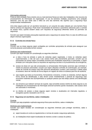 ABNT NBR ISO/IEC 17799:2005
©ABNT 2005 - Todos os direitos reservados 33
Informações adicionais
Pode-se obter proteção física criando uma ou mais barreiras físicas ao redor das instalações e dos recursos de
processamento da informação da organização. O uso de barreiras múltiplas proporciona uma proteção
adicional, uma vez que neste caso a falha de uma das barreiras não significa que a segurança fique
comprometida imediatamente.
Uma área segura pode ser um escritório trancável ou um conjunto de salas rodeado por uma barreira física
interna contínua de segurança. Pode haver necessidade de barreiras e perímetros adicionais para o controle
do acesso físico, quando existem áreas com requisitos de segurança diferentes dentro do perímetro de
segurança.
Convém que sejam tomadas precauções especiais para a segurança do acesso físico no caso de edifícios que
alojam diversas organizações.
9.1.2 Controles de entrada física
Controle
Convém que as áreas seguras sejam protegidas por controles apropriados de entrada para assegurar que
somente pessoas autorizadas tenham acesso.
Diretrizes para implementação
Convém que sejam levadas em consideração as seguintes diretrizes:
a) a data e hora da entrada e saída de visitantes sejam registradas, e todos os visitantes sejam
supervisionados, a não ser que o seu acesso tenha sido previamente aprovado; convém que as
permissões de acesso sejam concedidas somente para finalidades específicas e autorizadas, e sejam
emitidas com instruções sobre os requisitos de segurança da área e os procedimentos de emergência;
b) acesso às áreas em que são processadas ou armazenadas informações sensíveis seja controlado e
restrito às pessoas autorizadas; convém que sejam utilizados controles de autenticação, por exemplo,
cartão de controle de acesso mais PIN (personal identification number), para autorizar e validar todos
os acessos; deve ser mantido de forma segura um registro de todos os acessos para fins de auditoria;
c) seja exigido que todos os funcionários, fornecedores e terceiros, e todos os visitantes, tenham alguma
forma visível de identificação, e eles devem avisar imediatamente o pessoal de segurança caso
encontrem visitantes não acompanhados ou qualquer pessoa que não esteja usando uma identificação
visível;
d) aos terceiros que realizam serviços de suporte, seja concedido acesso restrito às áreas seguras ou às
instalações de processamento da informação sensível somente quando necessário; este acesso deve
ser autorizado e monitorado;
e) os direitos de acesso a áreas seguras sejam revistos e atualizados em intervalos regulares, e
revogados quando necessário (ver 8.3.3).
9.1.3 Segurança em escritórios, salas e instalações
Controle
Convém que seja projetada e aplicada segurança física para escritórios, salas e instalações.
Diretrizes para implementação
Convém que sejam levadas em consideração as seguintes diretrizes para proteger escritórios, salas e
instalações:
a) sejam levados em conta os regulamentos e normas de saúde e segurança aplicáveis;
b) as instalações-chave sejam localizadas de maneira a evitar o acesso do público;
Cópia não autorizada
 
