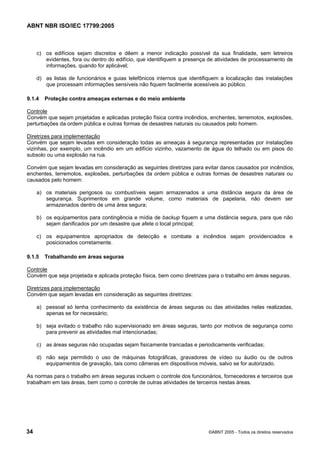 ABNT NBR ISO/IEC 17799:2005
34 ©ABNT 2005 - Todos os direitos reservados
c) os edifícios sejam discretos e dêem a menor indicação possível da sua finalidade, sem letreiros
evidentes, fora ou dentro do edifício, que identifiquem a presença de atividades de processamento de
informações, quando for aplicável;
d) as listas de funcionários e guias telefônicos internos que identifiquem a localização das instalações
que processam informações sensíveis não fiquem facilmente acessíveis ao público.
9.1.4 Proteção contra ameaças externas e do meio ambiente
Controle
Convém que sejam projetadas e aplicadas proteção física contra incêndios, enchentes, terremotos, explosões,
perturbações da ordem pública e outras formas de desastres naturais ou causados pelo homem.
Diretrizes para implementação
Convém que sejam levadas em consideração todas as ameaças à segurança representadas por instalações
vizinhas, por exemplo, um incêndio em um edifício vizinho, vazamento de água do telhado ou em pisos do
subsolo ou uma explosão na rua.
Convém que sejam levadas em consideração as seguintes diretrizes para evitar danos causados por incêndios,
enchentes, terremotos, explosões, perturbações da ordem pública e outras formas de desastres naturais ou
causados pelo homem:
a) os materiais perigosos ou combustíveis sejam armazenados a uma distância segura da área de
segurança. Suprimentos em grande volume, como materiais de papelaria, não devem ser
armazenados dentro de uma área segura;
b) os equipamentos para contingência e mídia de backup fiquem a uma distância segura, para que não
sejam danificados por um desastre que afete o local principal;
c) os equipamentos apropriados de detecção e combate a incêndios sejam providenciados e
posicionados corretamente.
9.1.5 Trabalhando em áreas seguras
Controle
Convém que seja projetada e aplicada proteção física, bem como diretrizes para o trabalho em áreas seguras.
Diretrizes para implementação
Convém que sejam levadas em consideração as seguintes diretrizes:
a) pessoal só tenha conhecimento da existência de áreas seguras ou das atividades nelas realizadas,
apenas se for necessário;
b) seja evitado o trabalho não supervisionado em áreas seguras, tanto por motivos de segurança como
para prevenir as atividades mal intencionadas;
c) as áreas seguras não ocupadas sejam fisicamente trancadas e periodicamente verificadas;
d) não seja permitido o uso de máquinas fotográficas, gravadores de vídeo ou áudio ou de outros
equipamentos de gravação, tais como câmeras em dispositivos móveis, salvo se for autorizado.
As normas para o trabalho em áreas seguras incluem o controle dos funcionários, fornecedores e terceiros que
trabalham em tais áreas, bem como o controle de outras atividades de terceiros nestas áreas.
Cópia não autorizada
 