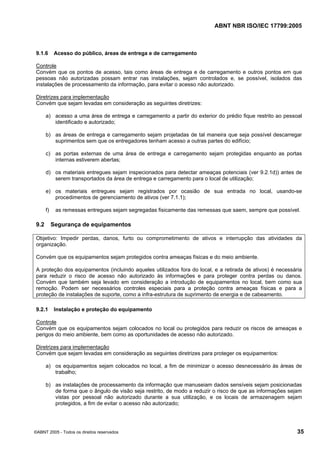 ABNT NBR ISO/IEC 17799:2005
©ABNT 2005 - Todos os direitos reservados 35
9.1.6 Acesso do público, áreas de entrega e de carregamento
Controle
Convém que os pontos de acesso, tais como áreas de entrega e de carregamento e outros pontos em que
pessoas não autorizadas possam entrar nas instalações, sejam controlados e, se possível, isolados das
instalações de processamento da informação, para evitar o acesso não autorizado.
Diretrizes para implementação
Convém que sejam levadas em consideração as seguintes diretrizes:
a) acesso a uma área de entrega e carregamento a partir do exterior do prédio fique restrito ao pessoal
identificado e autorizado;
b) as áreas de entrega e carregamento sejam projetadas de tal maneira que seja possível descarregar
suprimentos sem que os entregadores tenham acesso a outras partes do edifício;
c) as portas externas de uma área de entrega e carregamento sejam protegidas enquanto as portas
internas estiverem abertas;
d) os materiais entregues sejam inspecionados para detectar ameaças potenciais (ver 9.2.1d)) antes de
serem transportados da área de entrega e carregamento para o local de utilização;
e) os materiais entregues sejam registrados por ocasião de sua entrada no local, usando-se
procedimentos de gerenciamento de ativos (ver 7.1.1);
f) as remessas entregues sejam segregadas fisicamente das remessas que saem, sempre que possível.
9.2 Segurança de equipamentos
Objetivo: Impedir perdas, danos, furto ou comprometimento de ativos e interrupção das atividades da
organização.
Convém que os equipamentos sejam protegidos contra ameaças físicas e do meio ambiente.
A proteção dos equipamentos (incluindo aqueles utilizados fora do local, e a retirada de ativos) é necessária
para reduzir o risco de acesso não autorizado às informações e para proteger contra perdas ou danos.
Convém que também seja levado em consideração a introdução de equipamentos no local, bem como sua
remoção. Podem ser necessários controles especiais para a proteção contra ameaças físicas e para a
proteção de instalações de suporte, como a infra-estrutura de suprimento de energia e de cabeamento.
9.2.1 Instalação e proteção do equipamento
Controle
Convém que os equipamentos sejam colocados no local ou protegidos para reduzir os riscos de ameaças e
perigos do meio ambiente, bem como as oportunidades de acesso não autorizado.
Diretrizes para implementação
Convém que sejam levadas em consideração as seguintes diretrizes para proteger os equipamentos:
a) os equipamentos sejam colocados no local, a fim de minimizar o acesso desnecessário às áreas de
trabalho;
b) as instalações de processamento da informação que manuseiam dados sensíveis sejam posicionadas
de forma que o ângulo de visão seja restrito, de modo a reduzir o risco de que as informações sejam
vistas por pessoal não autorizado durante a sua utilização, e os locais de armazenagem sejam
protegidos, a fim de evitar o acesso não autorizado;
Cópia não autorizada
 