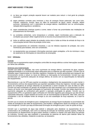 ABNT NBR ISO/IEC 17799:2005
36 ©ABNT 2005 - Todos os direitos reservados
c) os itens que exigem proteção especial devem ser isolados para reduzir o nível geral de proteção
necessário;
d) sejam adotados controles para minimizar o risco de ameaças físicas potenciais, tais como furto,
incêndio, explosivos, fumaça, água (ou falha do suprimento de água), poeira, vibração, efeitos
químicos, interferência com o suprimento de energia elétrica, interferência com as comunicações,
radiação eletromagnética e vandalismo;
e) sejam estabelecidas diretrizes quanto a comer, beber e fumar nas proximidades das instalações de
processamento da informação;
f) as condições ambientais, como temperatura e umidade, sejam monitoradas para a detecção de
condições que possam afetar negativamente os recursos de processamento da informação;
g) todos os edifícios sejam dotados de proteção contra raios e todas as linhas de entrada de força e de
comunicações tenham filtros de proteção contra raios;
h) para equipamentos em ambientes industriais, o uso de métodos especiais de proteção, tais como
membranas para teclados, deve ser considerado;
i) os equipamentos que processam informações sensíveis sejam protegidos, a fim de minimizar o risco
de vazamento de informações em decorrência de emanações.
9.2.2 Utilidades
Controle
Convém que os equipamentos sejam protegidos contra falta de energia elétrica e outras interrupções causadas
por falhas das utilidades.
Diretrizes para implementação
Convém que todas as utilidades, tais como suprimento de energia elétrica, suprimento de água, esgotos,
calefação/ventilação e ar-condicionado sejam adequados para os sistemas que eles suportam. Convém que as
utilidades sejam inspecionadas em intervalos regulares e testadas de maneira apropriada para assegurar seu
funcionamento correto e reduzir os riscos de defeitos ou interrupções do funcionamento. Convém que seja
providenciado um suprimento adequado de energia elétrica, de acordo com as especificações do fabricante
dos equipamentos.
Recomenda-se o uso de UPS para suportar as paradas e desligamento dos equipamentos ou para manter o
funcionamento contínuo dos equipamentos que suportam operações críticas dos negócios. Convém que hajam
planos de contingência de energia referentes às providências a serem tomadas em caso de falha do UPS.
Convém que seja considerado um gerador de emergência caso seja necessário que o processamento continue
mesmo se houver uma interrupção prolongada do suprimento de energia. Convém que esteja disponível um
suprimento adequado de combustível para garantir a operação prolongada do gerador. Convém que os
equipamentos UPS e os geradores sejam verificados em intervalos regulares para assegurar que eles tenham
capacidade adequada, e sejam testados de acordo com as recomendações do fabricante. Além disto, deve ser
considerado o uso de múltiplas fontes de energia ou de uma subestação de força separada, se o local for
grande.
Convém que as chaves de emergência para o desligamento da energia fiquem localizadas na proximidade das
saídas de emergência das salas de equipamentos, para facilitar o desligamento rápido da energia em caso de
uma emergência. Convém que seja providenciada iluminação de emergência para o caso de queda da força.
Convém que o suprimento de água seja estável e adequado para abastecer os equipamentos de ar-
condicionado e de umidificação, bem como os sistemas de extinção de incêndios (quando usados). Falhas de
funcionamento do abastecimento de água podem danificar o sistema ou impedir uma ação eficaz de extinção
de incêndios. Convém que seja analisada a necessidade de sistemas de alarme para detectar falhas de
funcionamento das utilidades, instalando os alarmes, se necessário.
Cópia não autorizada
 