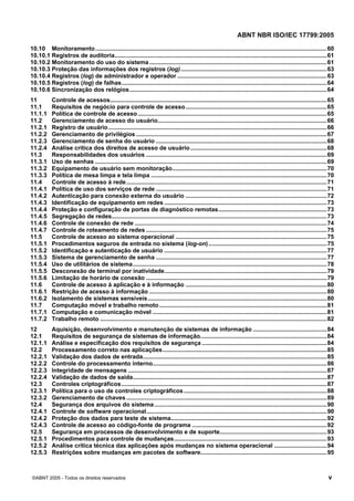 ABNT NBR ISO/IEC 17799:2005
©ABNT 2005 - Todos os direitos reservados v
10.10 Monitoramento.............................................................................................................................................60
10.10.1 Registros de auditoria.................................................................................................................................61
10.10.2 Monitoramento do uso do sistema............................................................................................................61
10.10.3 Proteção das informações dos registros (log).........................................................................................63
10.10.4 Registros (log) de administrador e operador ...........................................................................................63
10.10.5 Registros (log) de falhas.............................................................................................................................64
10.10.6 Sincronização dos relógios........................................................................................................................64
11 Controle de acessos....................................................................................................................................65
11.1 Requisitos de negócio para controle de acesso......................................................................................65
11.1.1 Política de controle de acesso...................................................................................................................65
11.2 Gerenciamento de acesso do usuário.......................................................................................................66
11.2.1 Registro de usuário.....................................................................................................................................66
11.2.2 Gerenciamento de privilégios ....................................................................................................................67
11.2.3 Gerenciamento de senha do usuário ........................................................................................................68
11.2.4 Análise crítica dos direitos de acesso de usuário...................................................................................68
11.3 Responsabilidades dos usuários ..............................................................................................................69
11.3.1 Uso de senhas .............................................................................................................................................69
11.3.2 Equipamento de usuário sem monitoração..............................................................................................70
11.3.3 Política de mesa limpa e tela limpa ...........................................................................................................70
11.4 Controle de acesso à rede..........................................................................................................................71
11.4.1 Política de uso dos serviços de rede ........................................................................................................71
11.4.2 Autenticação para conexão externa do usuário ......................................................................................72
11.4.3 Identificação de equipamento em redes ...................................................................................................73
11.4.4 Proteção e configuração de portas de diagnóstico remotas..................................................................73
11.4.5 Segregação de redes...................................................................................................................................73
11.4.6 Controle de conexão de rede .....................................................................................................................74
11.4.7 Controle de roteamento de redes ..............................................................................................................75
11.5 Controle de acesso ao sistema operacional ............................................................................................75
11.5.1 Procedimentos seguros de entrada no sistema (log-on)........................................................................75
11.5.2 Identificação e autenticação de usuário ...................................................................................................77
11.5.3 Sistema de gerenciamento de senha ........................................................................................................77
11.5.4 Uso de utilitários de sistema......................................................................................................................78
11.5.5 Desconexão de terminal por inatividade...................................................................................................79
11.5.6 Limitação de horário de conexão ..............................................................................................................79
11.6 Controle de acesso à aplicação e à informação ......................................................................................80
11.6.1 Restrição de acesso à informação ............................................................................................................80
11.6.2 Isolamento de sistemas sensíveis.............................................................................................................80
11.7 Computação móvel e trabalho remoto......................................................................................................81
11.7.1 Computação e comunicação móvel ..........................................................................................................81
11.7.2 Trabalho remoto ..........................................................................................................................................82
12 Aquisição, desenvolvimento e manutenção de sistemas de informação .............................................84
12.1 Requisitos de segurança de sistemas de informação.............................................................................84
12.1.1 Análise e especificação dos requisitos de segurança ............................................................................84
12.2 Processamento correto nas aplicações....................................................................................................85
12.2.1 Validação dos dados de entrada................................................................................................................85
12.2.2 Controle do processamento interno..........................................................................................................86
12.2.3 Integridade de mensagens .........................................................................................................................87
12.2.4 Validação de dados de saída......................................................................................................................87
12.3 Controles criptográficos.............................................................................................................................87
12.3.1 Política para o uso de controles criptográficos .......................................................................................88
12.3.2 Gerenciamento de chaves ..........................................................................................................................89
12.4 Segurança dos arquivos do sistema.........................................................................................................90
12.4.1 Controle de software operacional..............................................................................................................90
12.4.2 Proteção dos dados para teste de sistema...............................................................................................92
12.4.3 Controle de acesso ao código-fonte de programa ..................................................................................92
12.5 Segurança em processos de desenvolvimento e de suporte.................................................................93
12.5.1 Procedimentos para controle de mudanças.............................................................................................93
12.5.2 Análise crítica técnica das aplicações após mudanças no sistema operacional ................................94
12.5.3 Restrições sobre mudanças em pacotes de software.............................................................................95
Cópia não autorizada
 
